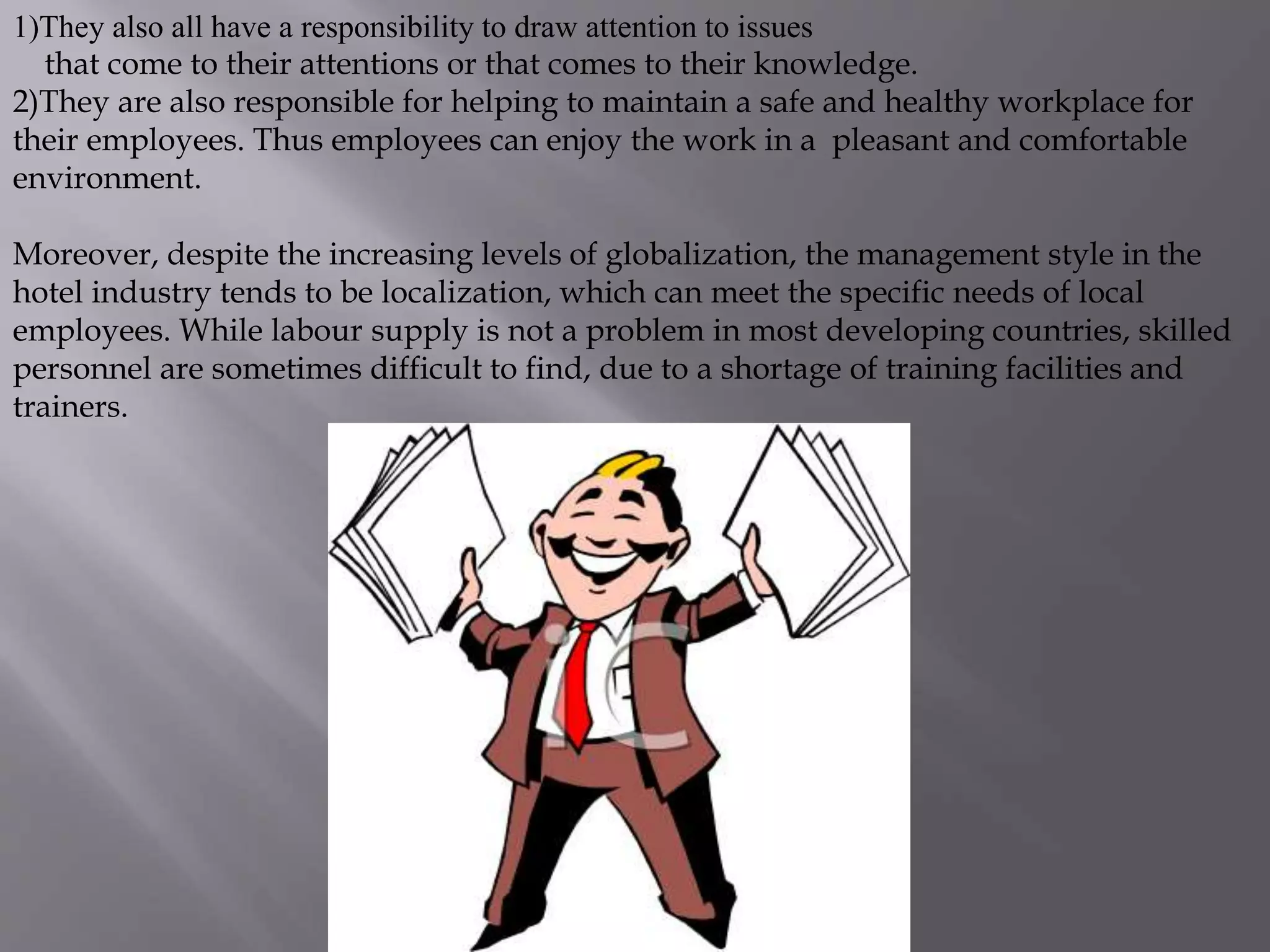 1)They also all have a responsibility to draw attention to issues
that come to their attentions or that comes to their knowledge.
2)They are also responsible for helping to maintain a safe and healthy workplace for
their employees. Thus employees can enjoy the work in a pleasant and comfortable
environment.
Moreover, despite the increasing levels of globalization, the management style in the
hotel industry tends to be localization, which can meet the specific needs of local
employees. While labour supply is not a problem in most developing countries, skilled
personnel are sometimes difficult to find, due to a shortage of training facilities and
trainers.
 