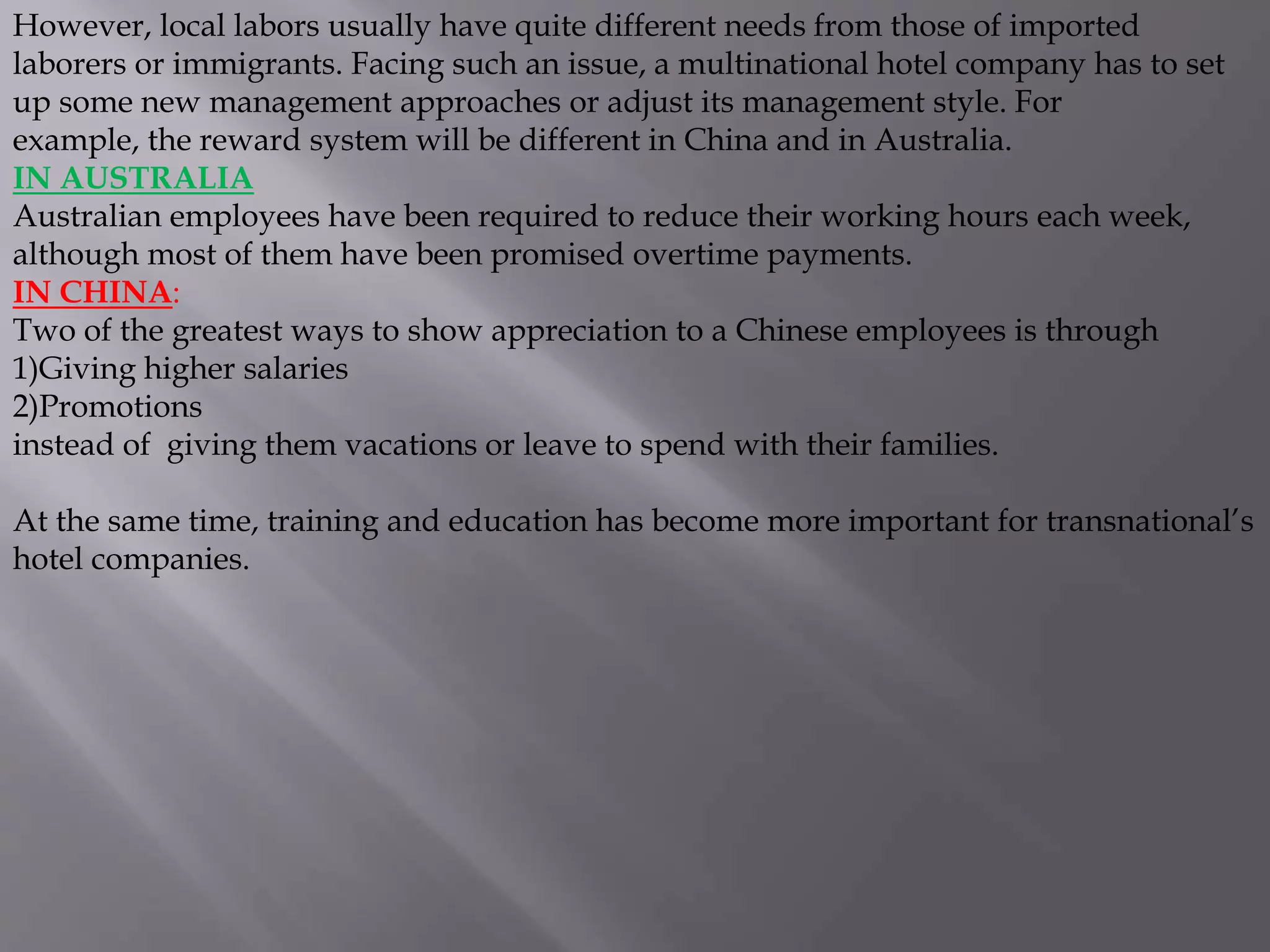 However, local labors usually have quite different needs from those of imported
laborers or immigrants. Facing such an issue, a multinational hotel company has to set
up some new management approaches or adjust its management style. For
example, the reward system will be different in China and in Australia.
IN AUSTRALIA
Australian employees have been required to reduce their working hours each week,
although most of them have been promised overtime payments.
IN CHINA:
Two of the greatest ways to show appreciation to a Chinese employees is through
1)Giving higher salaries
2)Promotions
instead of giving them vacations or leave to spend with their families.
At the same time, training and education has become more important for transnational’s
hotel companies.
 