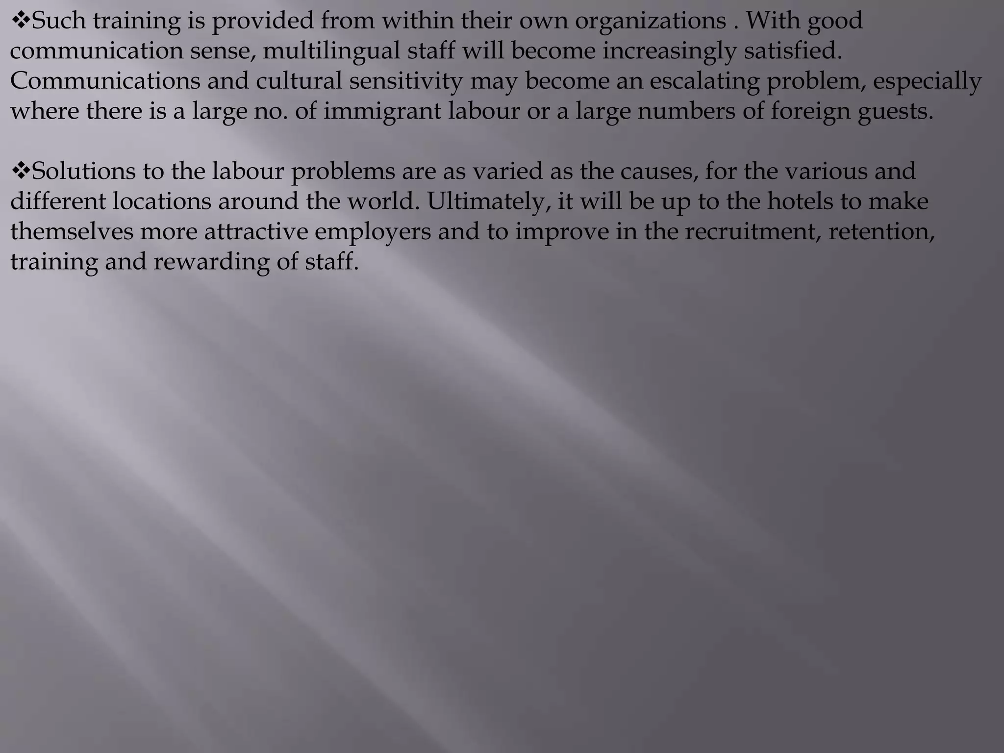 Such training is provided from within their own organizations . With good
communication sense, multilingual staff will become increasingly satisfied.
Communications and cultural sensitivity may become an escalating problem, especially
where there is a large no. of immigrant labour or a large numbers of foreign guests.
Solutions to the labour problems are as varied as the causes, for the various and
different locations around the world. Ultimately, it will be up to the hotels to make
themselves more attractive employers and to improve in the recruitment, retention,
training and rewarding of staff.
 