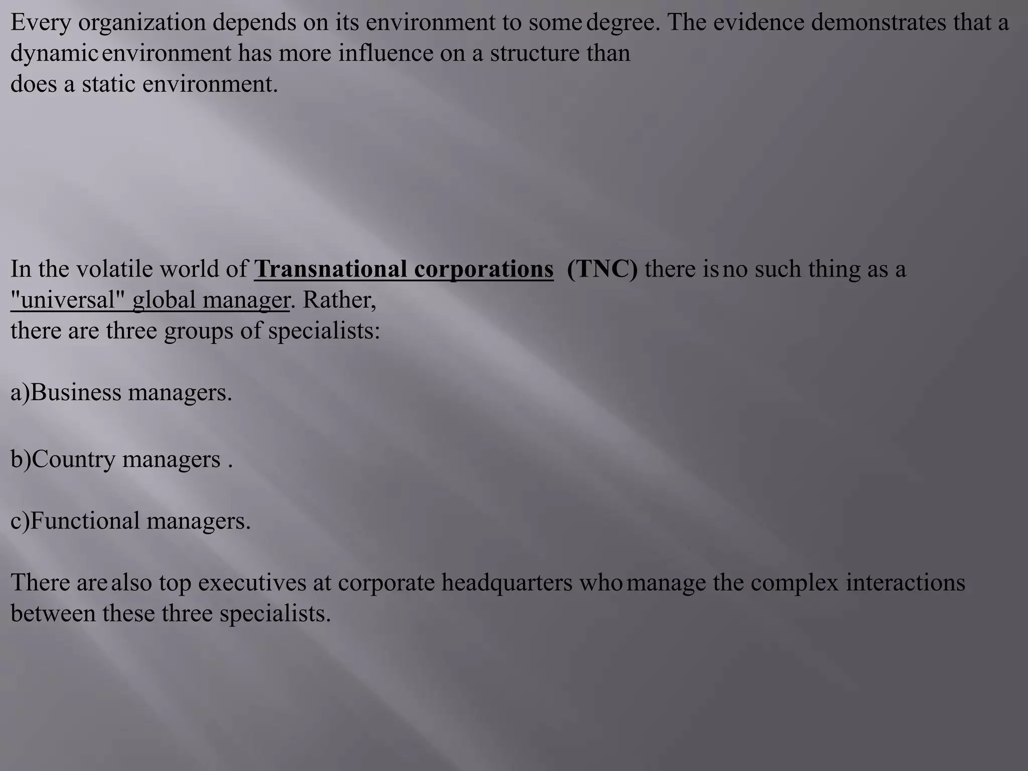 Every organization depends on its environment to somedegree. The evidence demonstrates that a
dynamicenvironment has more influence on a structure than
does a static environment.
In the volatile world of Transnational corporations (TNC) there isno such thing as a
"universal" global manager. Rather,
there are three groups of specialists:
a)Business managers.
b)Country managers .
c)Functional managers.
There arealso top executives at corporate headquarters whomanage the complex interactions
between these three specialists.
 