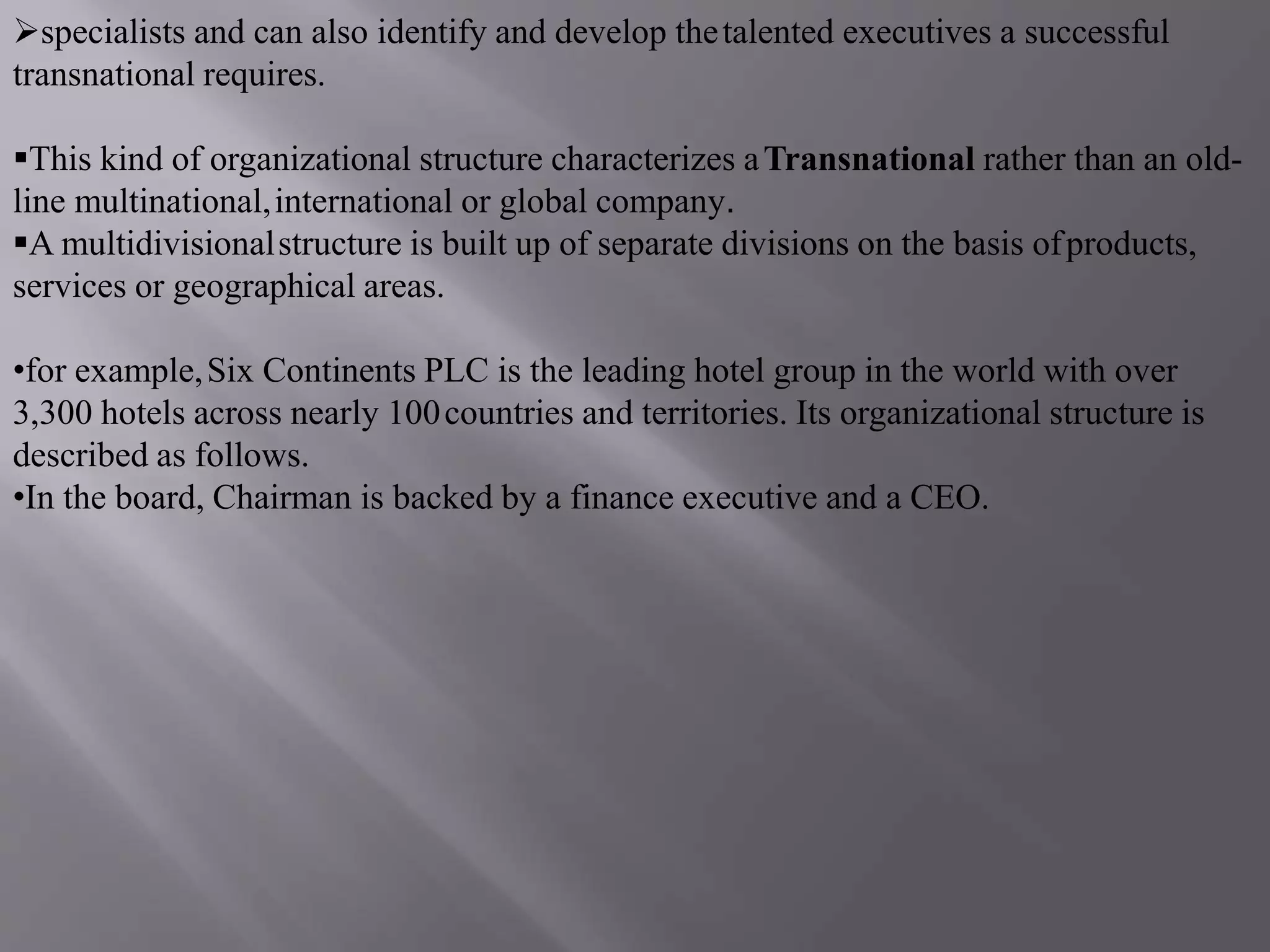 specialists and can also identify and develop thetalented executives a successful
transnational requires.
This kind of organizational structure characterizes aTransnational rather than an old-
line multinational,international or global company.
A multidivisionalstructure is built up of separate divisions on the basis ofproducts,
services or geographical areas.
•for example,Six Continents PLC is the leading hotel group in the world with over
3,300 hotels across nearly 100countries and territories. Its organizational structure is
described as follows.
•In the board, Chairman is backed by a finance executive and a CEO.
 