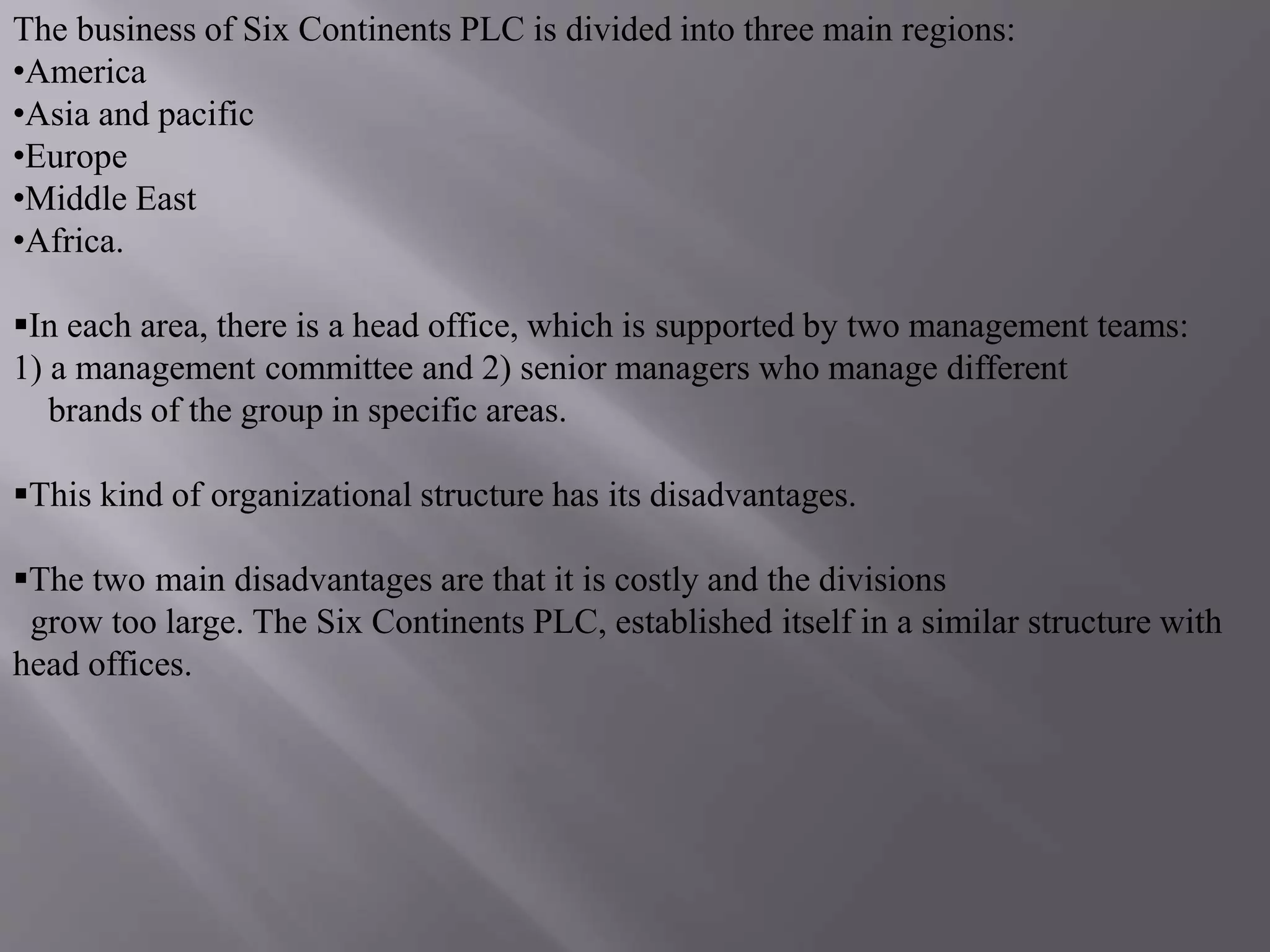 The business of Six Continents PLC is divided into three main regions:
•America
•Asia and pacific
•Europe
•Middle East
•Africa.
In each area, there is a head office, which is supported by two management teams:
1) a management committee and 2) senior managers who manage different
brands of the group in specific areas.
This kind of organizational structure has its disadvantages.
The two main disadvantages are that it is costly and the divisions
grow too large. The Six Continents PLC, established itself in a similar structure with
head offices.
 