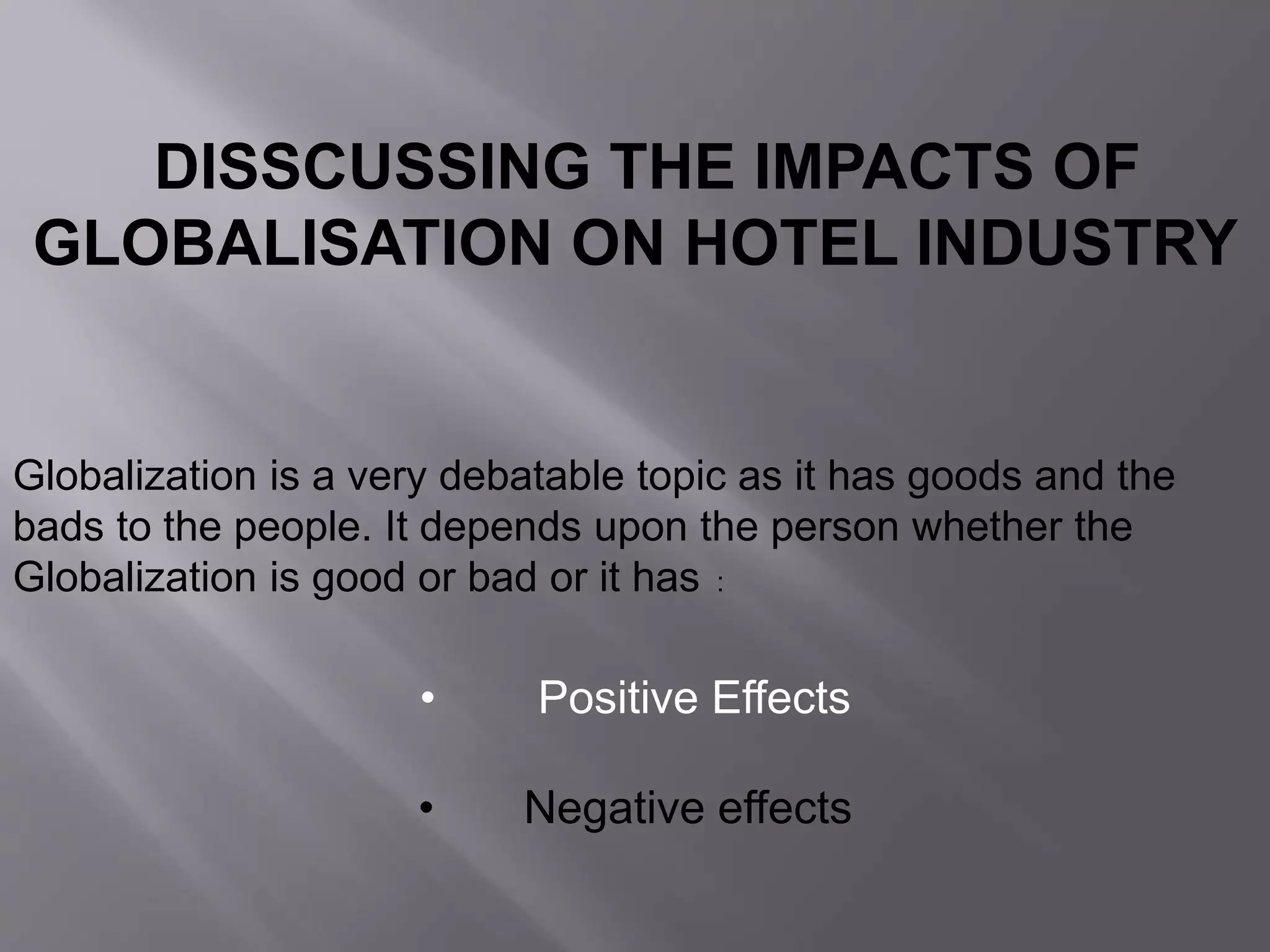 DISSCUSSING THE IMPACTS OF
GLOBALISATION ON HOTEL INDUSTRY
Globalization is a very debatable topic as it has goods and the
bads to the people. It depends upon the person whether the
Globalization is good or bad or it has :
• Positive Effects
• Negative effects
 