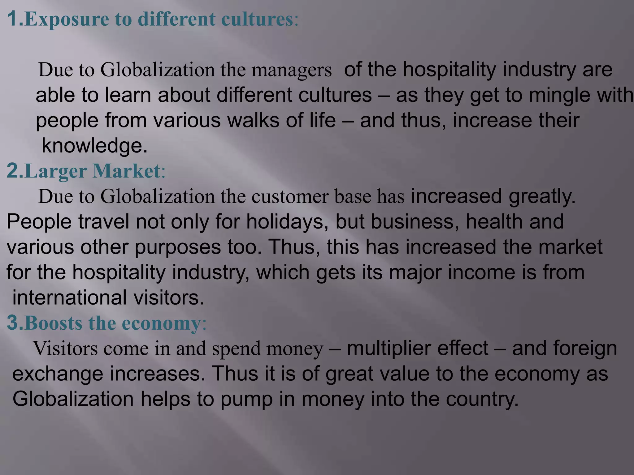 1.Exposure to different cultures:
Due to Globalization the managers of the hospitality industry are
able to learn about different cultures – as they get to mingle with
people from various walks of life – and thus, increase their
knowledge.
2.Larger Market:
Due to Globalization the customer base has increased greatly.
People travel not only for holidays, but business, health and
various other purposes too. Thus, this has increased the market
for the hospitality industry, which gets its major income is from
international visitors.
3.Boosts the economy:
Visitors come in and spend money – multiplier effect – and foreign
exchange increases. Thus it is of great value to the economy as
Globalization helps to pump in money into the country.
 