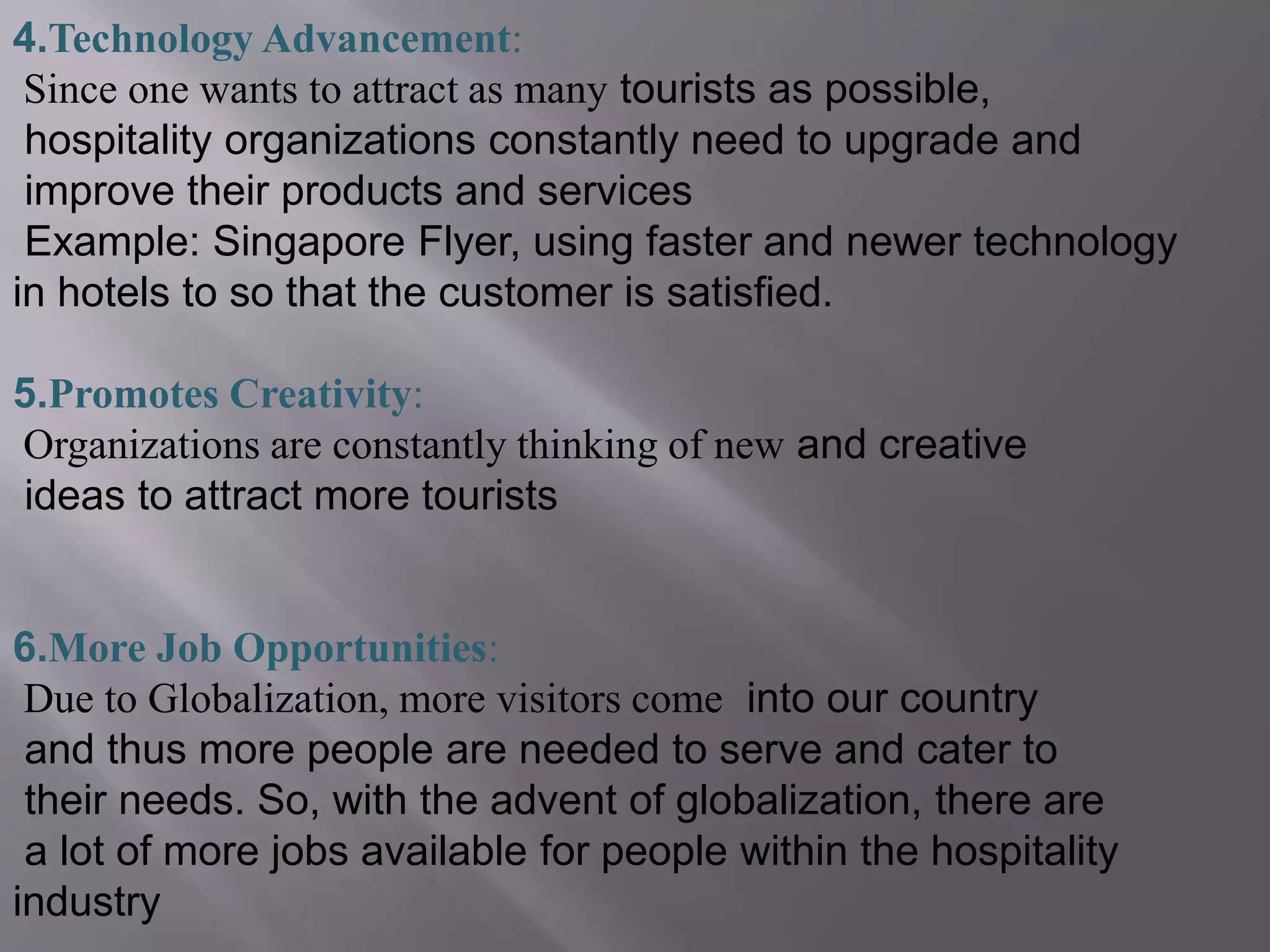 4.Technology Advancement:
Since one wants to attract as many tourists as possible,
hospitality organizations constantly need to upgrade and
improve their products and services
Example: Singapore Flyer, using faster and newer technology
in hotels to so that the customer is satisfied.
5.Promotes Creativity:
Organizations are constantly thinking of new and creative
ideas to attract more tourists
6.More Job Opportunities:
Due to Globalization, more visitors come into our country
and thus more people are needed to serve and cater to
their needs. So, with the advent of globalization, there are
a lot of more jobs available for people within the hospitality
industry
 