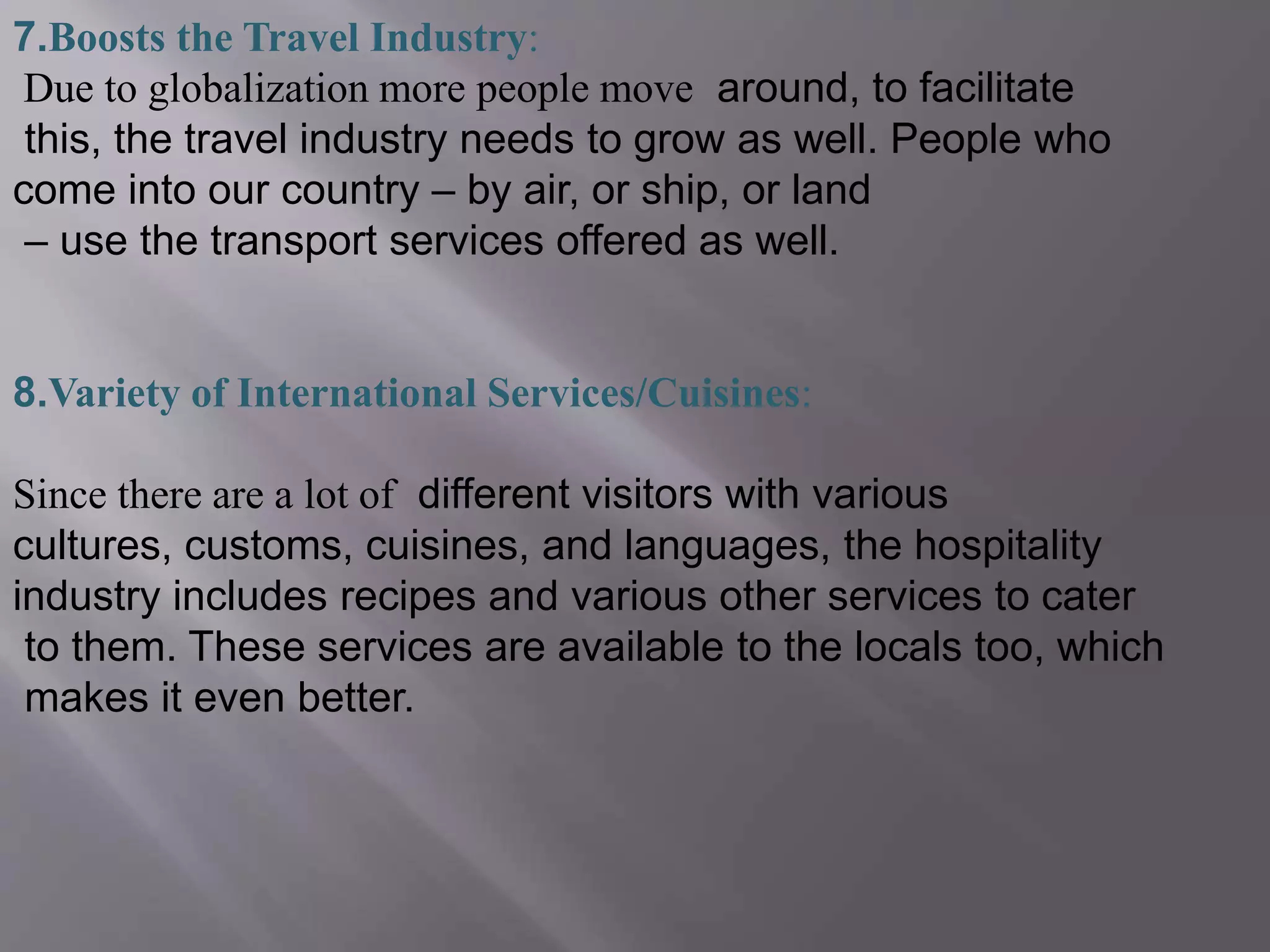 7.Boosts the Travel Industry:
Due to globalization more people move around, to facilitate
this, the travel industry needs to grow as well. People who
come into our country – by air, or ship, or land
– use the transport services offered as well.
8.Variety of International Services/Cuisines:
Since there are a lot of different visitors with various
cultures, customs, cuisines, and languages, the hospitality
industry includes recipes and various other services to cater
to them. These services are available to the locals too, which
makes it even better.
 