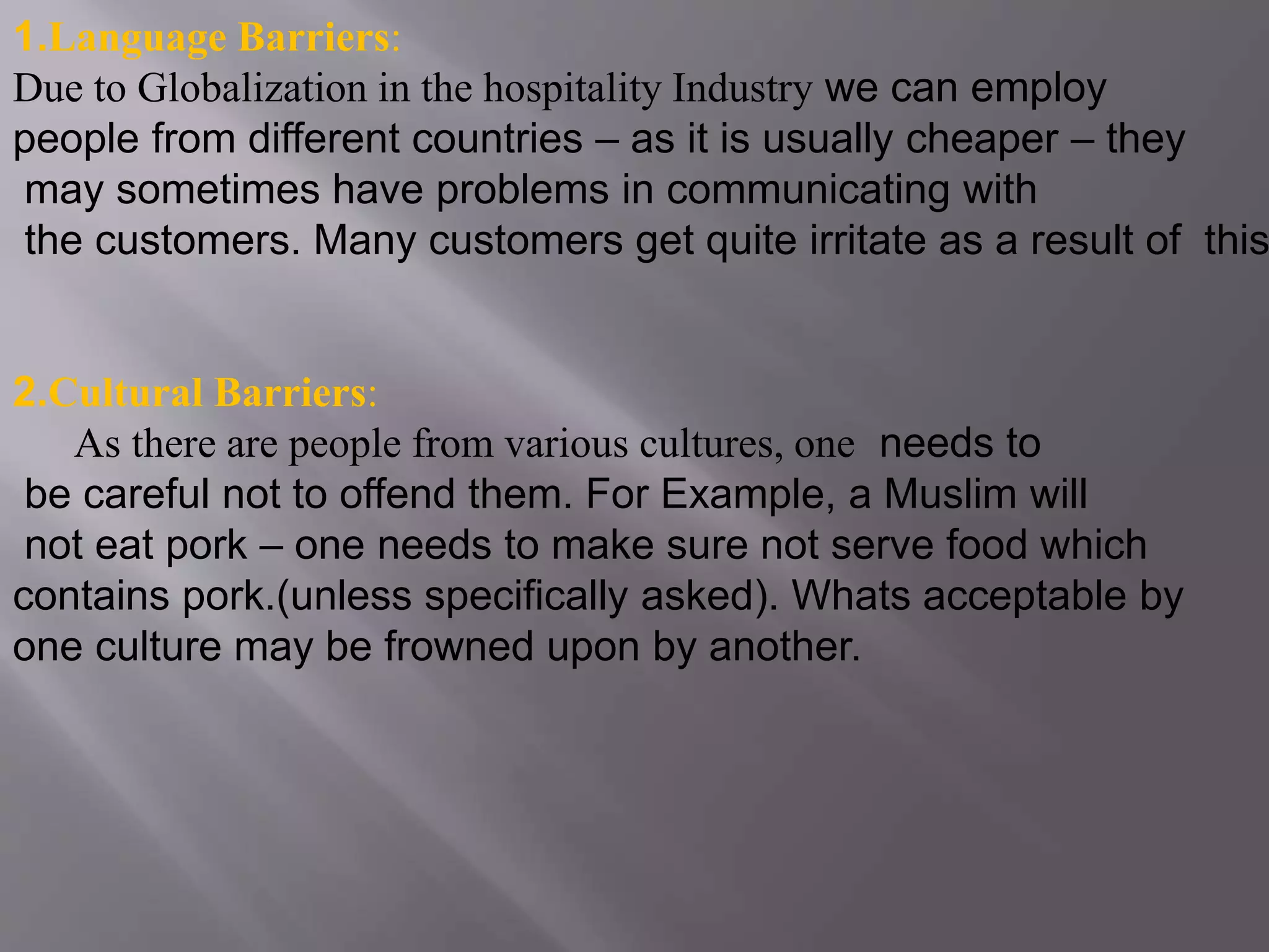 1.Language Barriers:
Due to Globalization in the hospitality Industry we can employ
people from different countries – as it is usually cheaper – they
may sometimes have problems in communicating with
the customers. Many customers get quite irritate as a result of this
2.Cultural Barriers:
As there are people from various cultures, one needs to
be careful not to offend them. For Example, a Muslim will
not eat pork – one needs to make sure not serve food which
contains pork.(unless specifically asked). Whats acceptable by
one culture may be frowned upon by another.
 