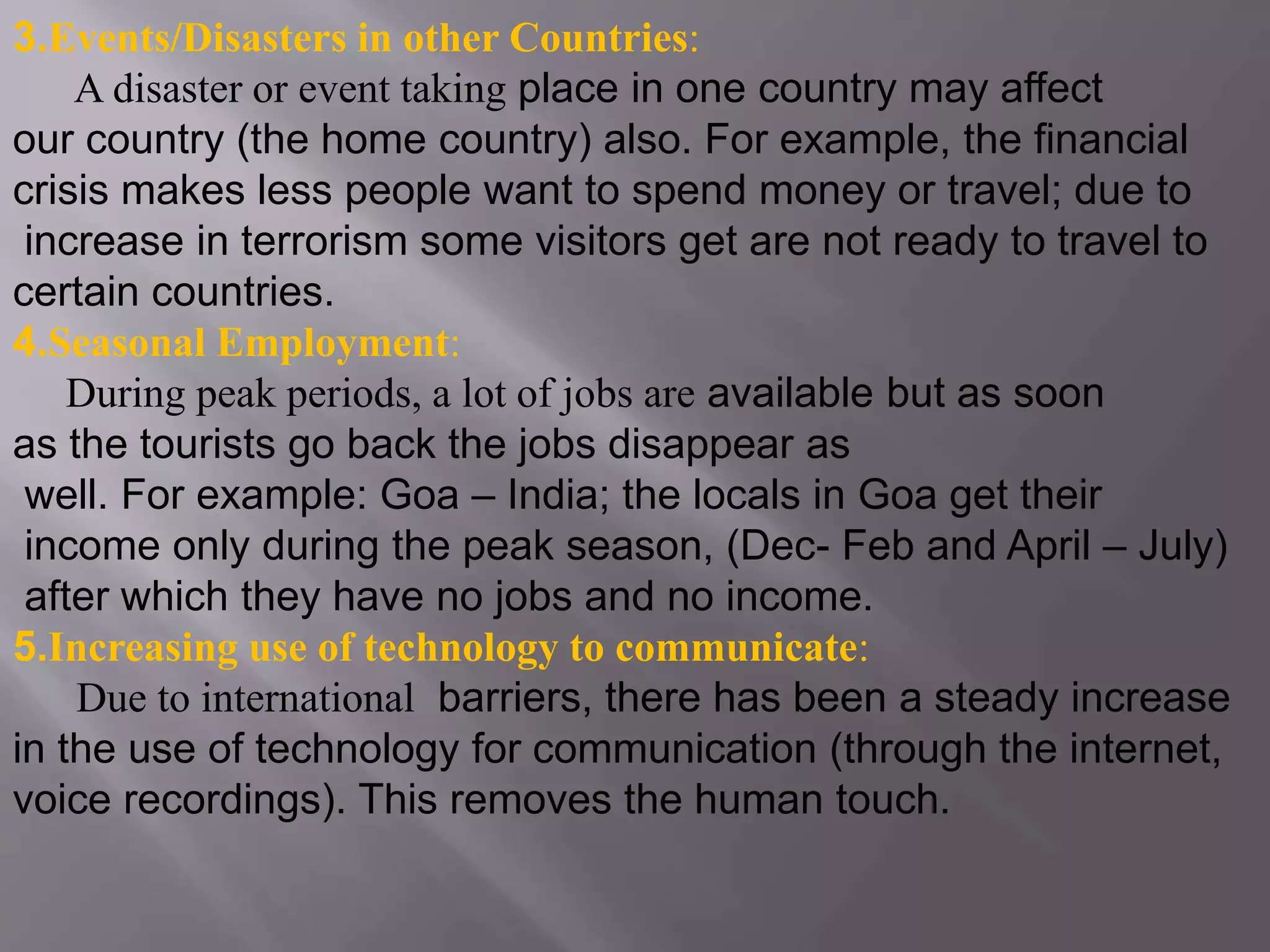 3.Events/Disasters in other Countries:
A disaster or event taking place in one country may affect
our country (the home country) also. For example, the financial
crisis makes less people want to spend money or travel; due to
increase in terrorism some visitors get are not ready to travel to
certain countries.
4.Seasonal Employment:
During peak periods, a lot of jobs are available but as soon
as the tourists go back the jobs disappear as
well. For example: Goa – India; the locals in Goa get their
income only during the peak season, (Dec- Feb and April – July)
after which they have no jobs and no income.
5.Increasing use of technology to communicate:
Due to international barriers, there has been a steady increase
in the use of technology for communication (through the internet,
voice recordings). This removes the human touch.
 