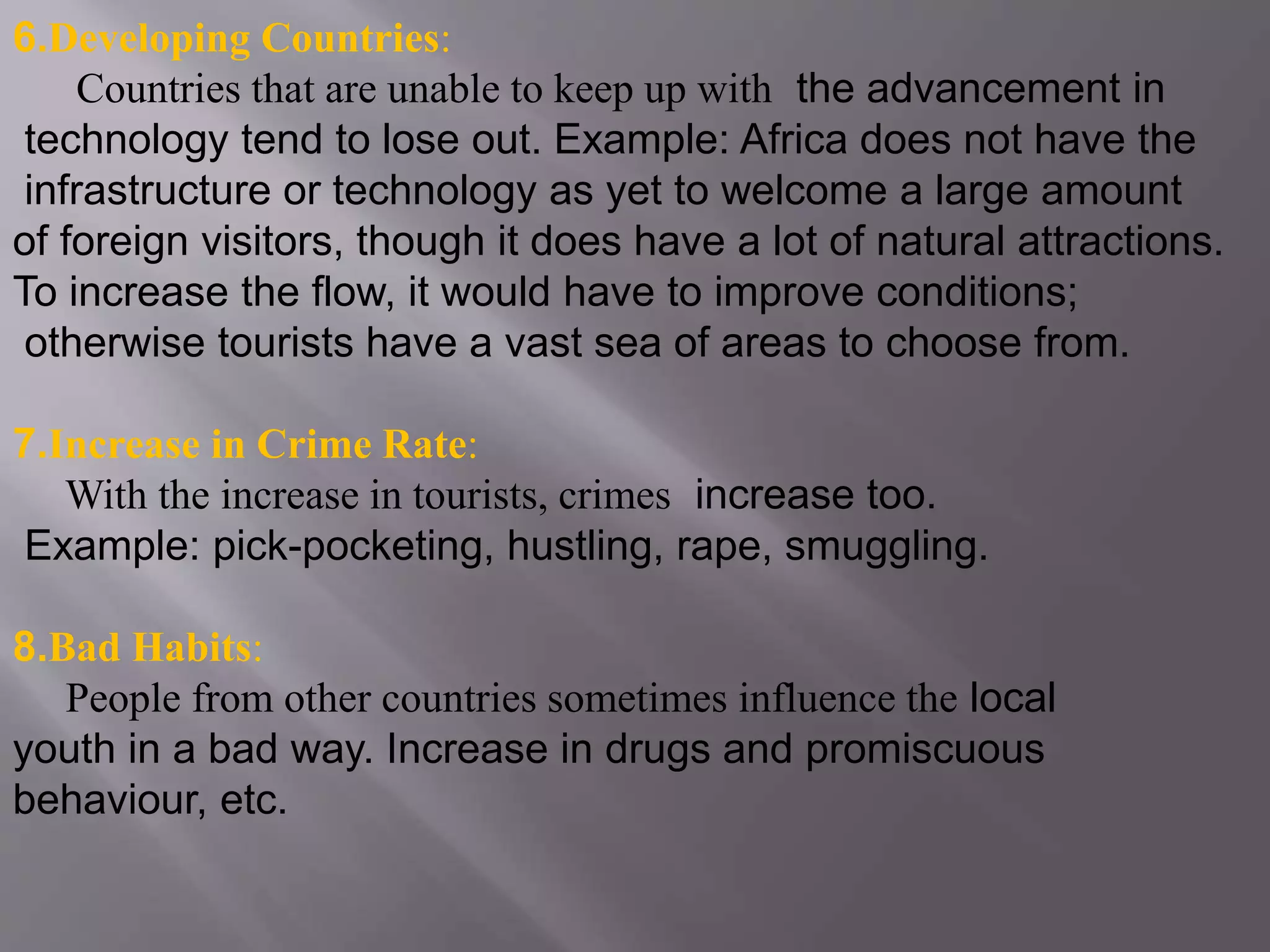 6.Developing Countries:
Countries that are unable to keep up with the advancement in
technology tend to lose out. Example: Africa does not have the
infrastructure or technology as yet to welcome a large amount
of foreign visitors, though it does have a lot of natural attractions.
To increase the flow, it would have to improve conditions;
otherwise tourists have a vast sea of areas to choose from.
7.Increase in Crime Rate:
With the increase in tourists, crimes increase too.
Example: pick-pocketing, hustling, rape, smuggling.
8.Bad Habits:
People from other countries sometimes influence the local
youth in a bad way. Increase in drugs and promiscuous
behaviour, etc.
 