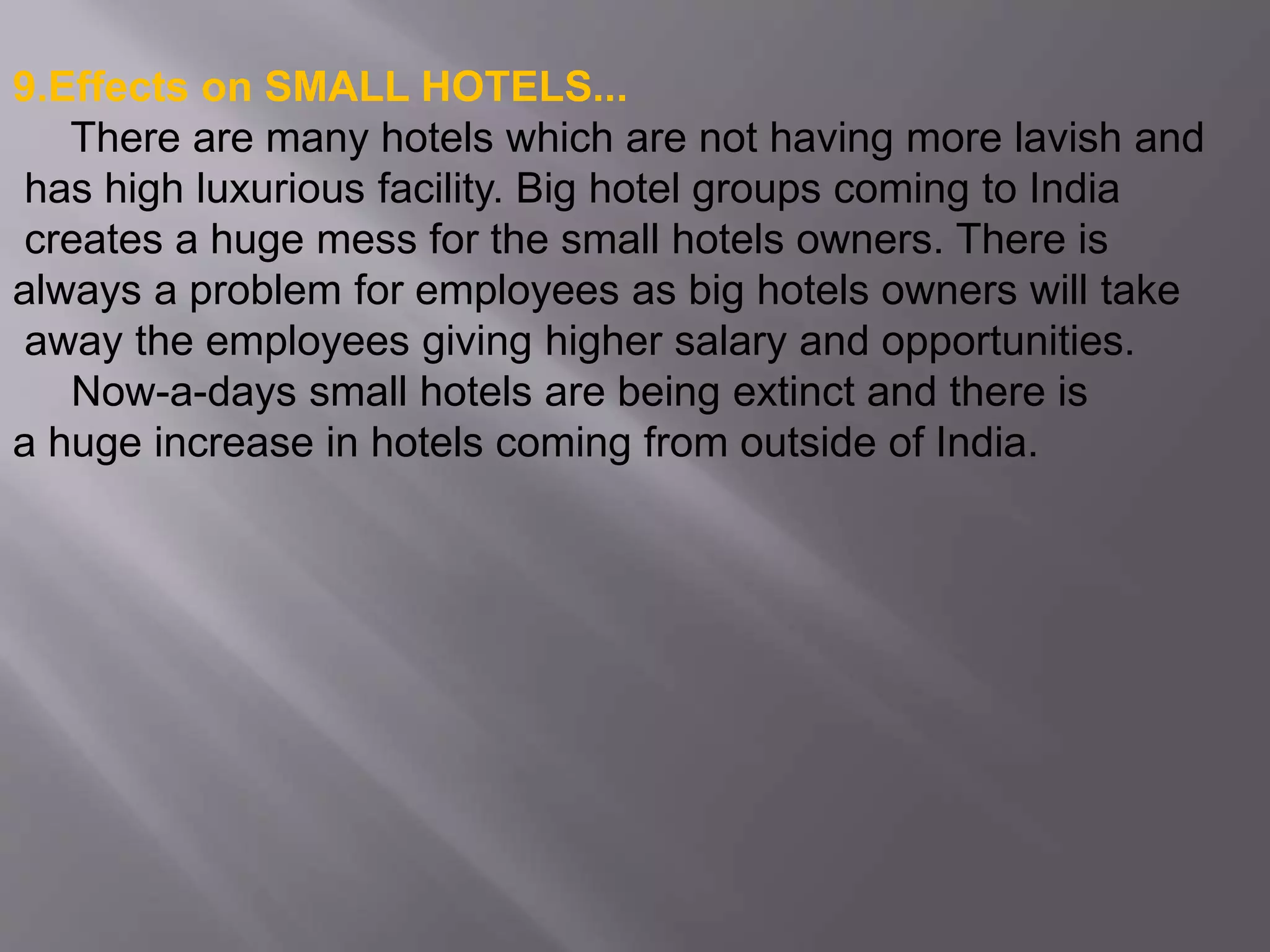 9.Effects on SMALL HOTELS...
There are many hotels which are not having more lavish and
has high luxurious facility. Big hotel groups coming to India
creates a huge mess for the small hotels owners. There is
always a problem for employees as big hotels owners will take
away the employees giving higher salary and opportunities.
Now-a-days small hotels are being extinct and there is
a huge increase in hotels coming from outside of India.
 
