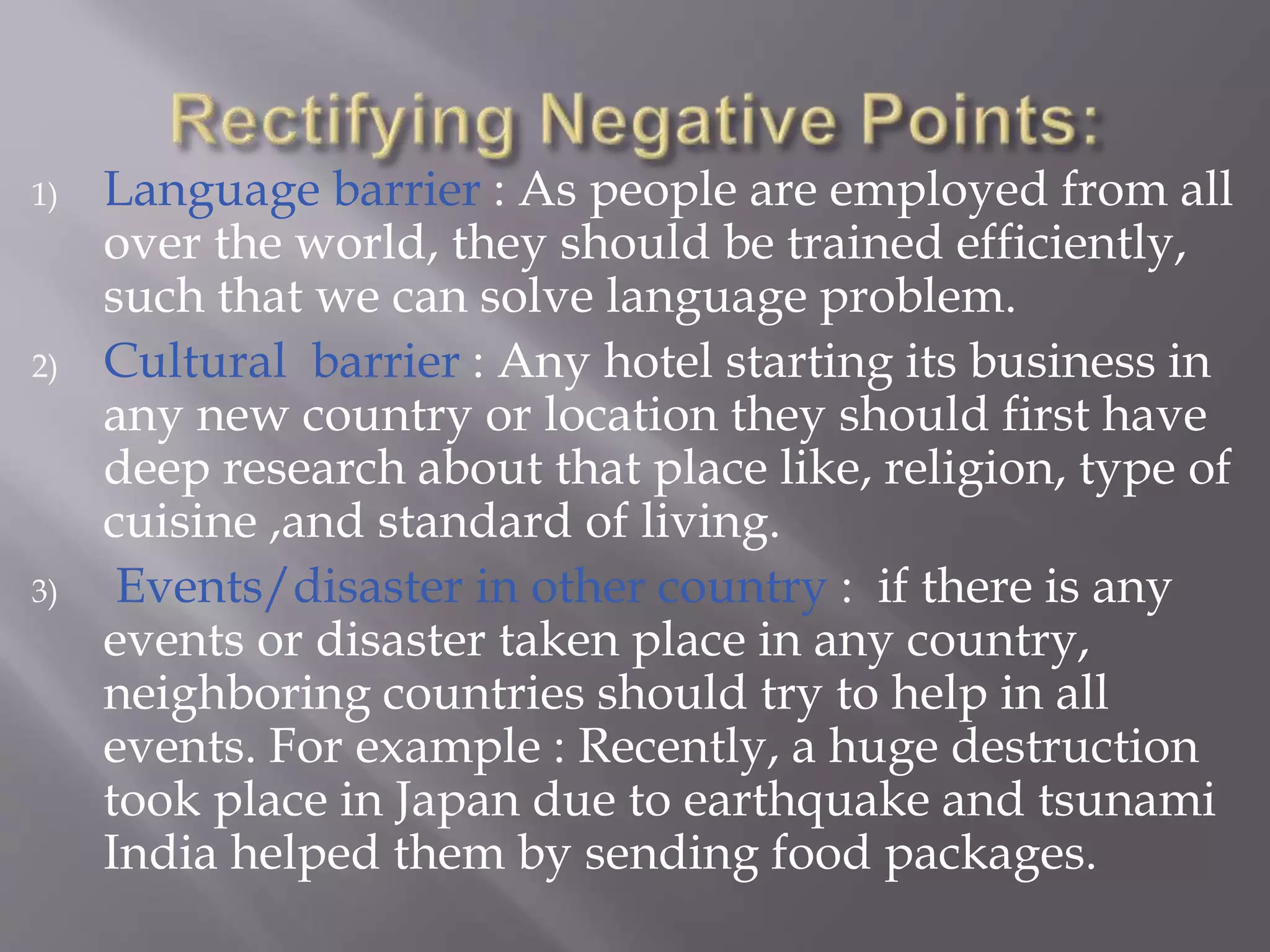1) Language barrier : As people are employed from all
over the world, they should be trained efficiently,
such that we can solve language problem.
2) Cultural barrier : Any hotel starting its business in
any new country or location they should first have
deep research about that place like, religion, type of
cuisine ,and standard of living.
3) Events/disaster in other country : if there is any
events or disaster taken place in any country,
neighboring countries should try to help in all
events. For example : Recently, a huge destruction
took place in Japan due to earthquake and tsunami
India helped them by sending food packages.
 