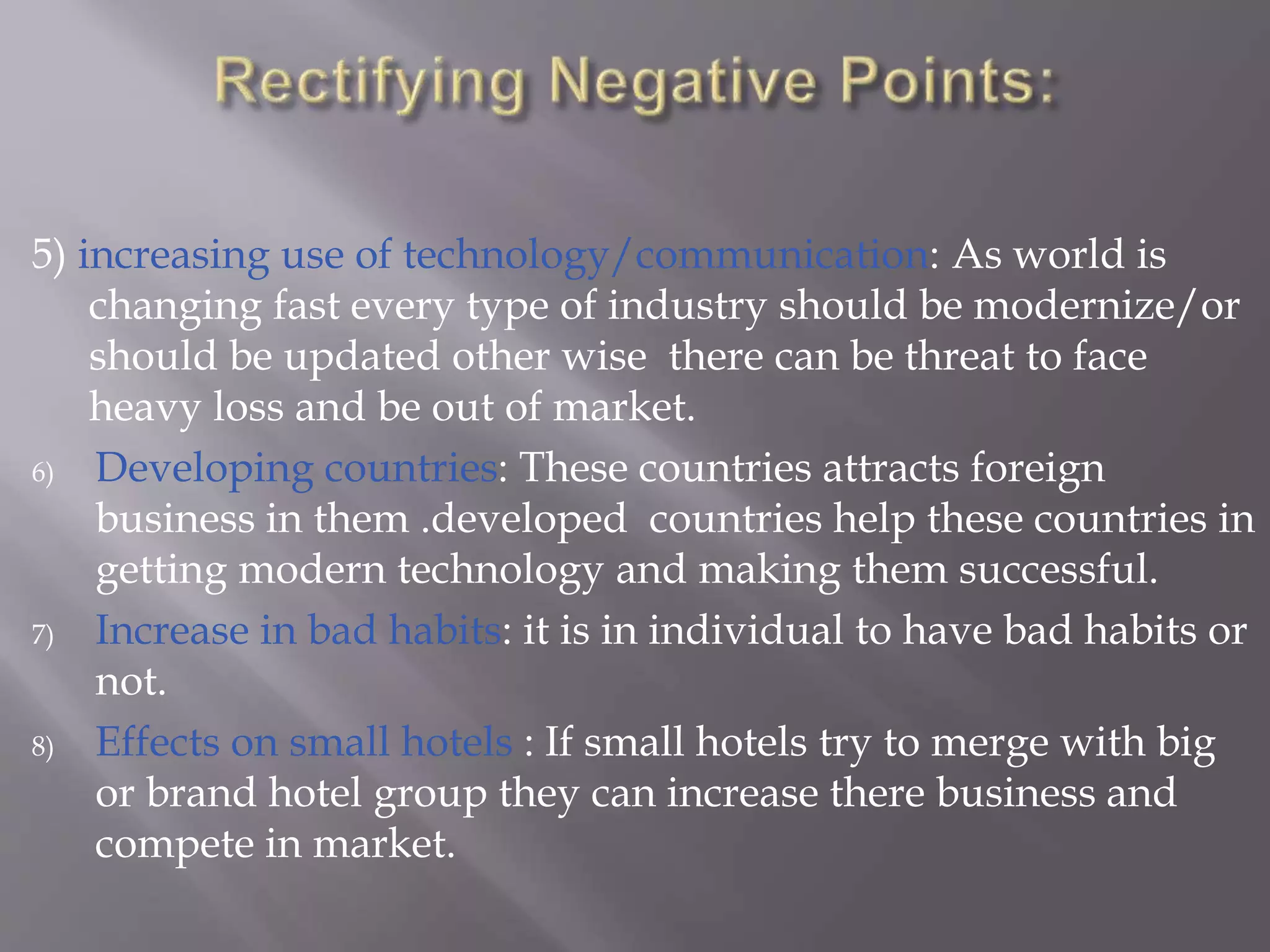 5) increasing use of technology/communication: As world is
changing fast every type of industry should be modernize/or
should be updated other wise there can be threat to face
heavy loss and be out of market.
6) Developing countries: These countries attracts foreign
business in them .developed countries help these countries in
getting modern technology and making them successful.
7) Increase in bad habits: it is in individual to have bad habits or
not.
8) Effects on small hotels : If small hotels try to merge with big
or brand hotel group they can increase there business and
compete in market.
 