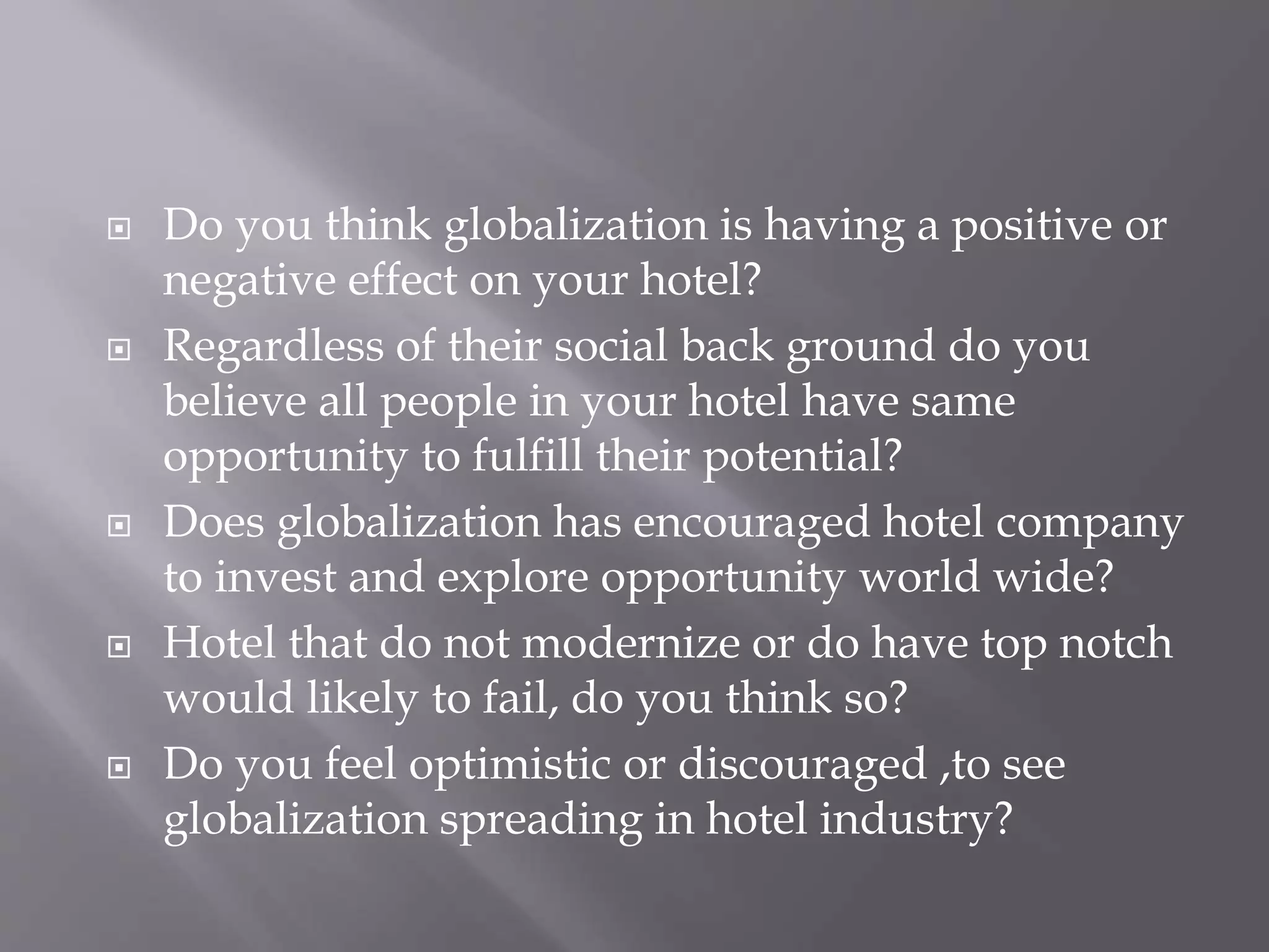  Do you think globalization is having a positive or
negative effect on your hotel?
 Regardless of their social back ground do you
believe all people in your hotel have same
opportunity to fulfill their potential?
 Does globalization has encouraged hotel company
to invest and explore opportunity world wide?
 Hotel that do not modernize or do have top notch
would likely to fail, do you think so?
 Do you feel optimistic or discouraged ,to see
globalization spreading in hotel industry?
 