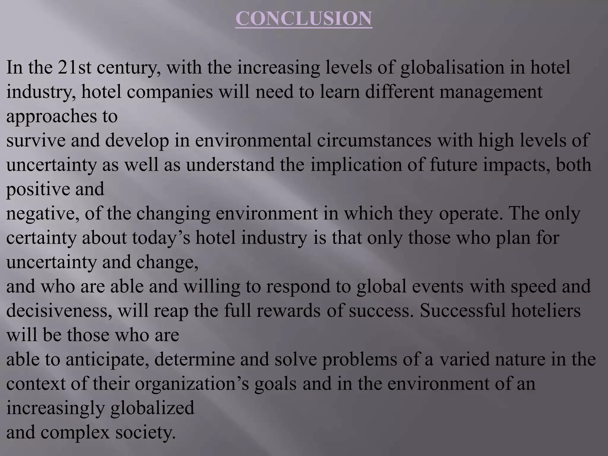 CONCLUSION
In the 21st century, with the increasing levels of globalisation in hotel
industry, hotel companies will need to learn different management
approaches to
survive and develop in environmental circumstances with high levels of
uncertainty as well as understand the implication of future impacts, both
positive and
negative, of the changing environment in which they operate. The only
certainty about today’s hotel industry is that only those who plan for
uncertainty and change,
and who are able and willing to respond to global events with speed and
decisiveness, will reap the full rewards of success. Successful hoteliers
will be those who are
able to anticipate, determine and solve problems of a varied nature in the
context of their organization’s goals and in the environment of an
increasingly globalized
and complex society.
 