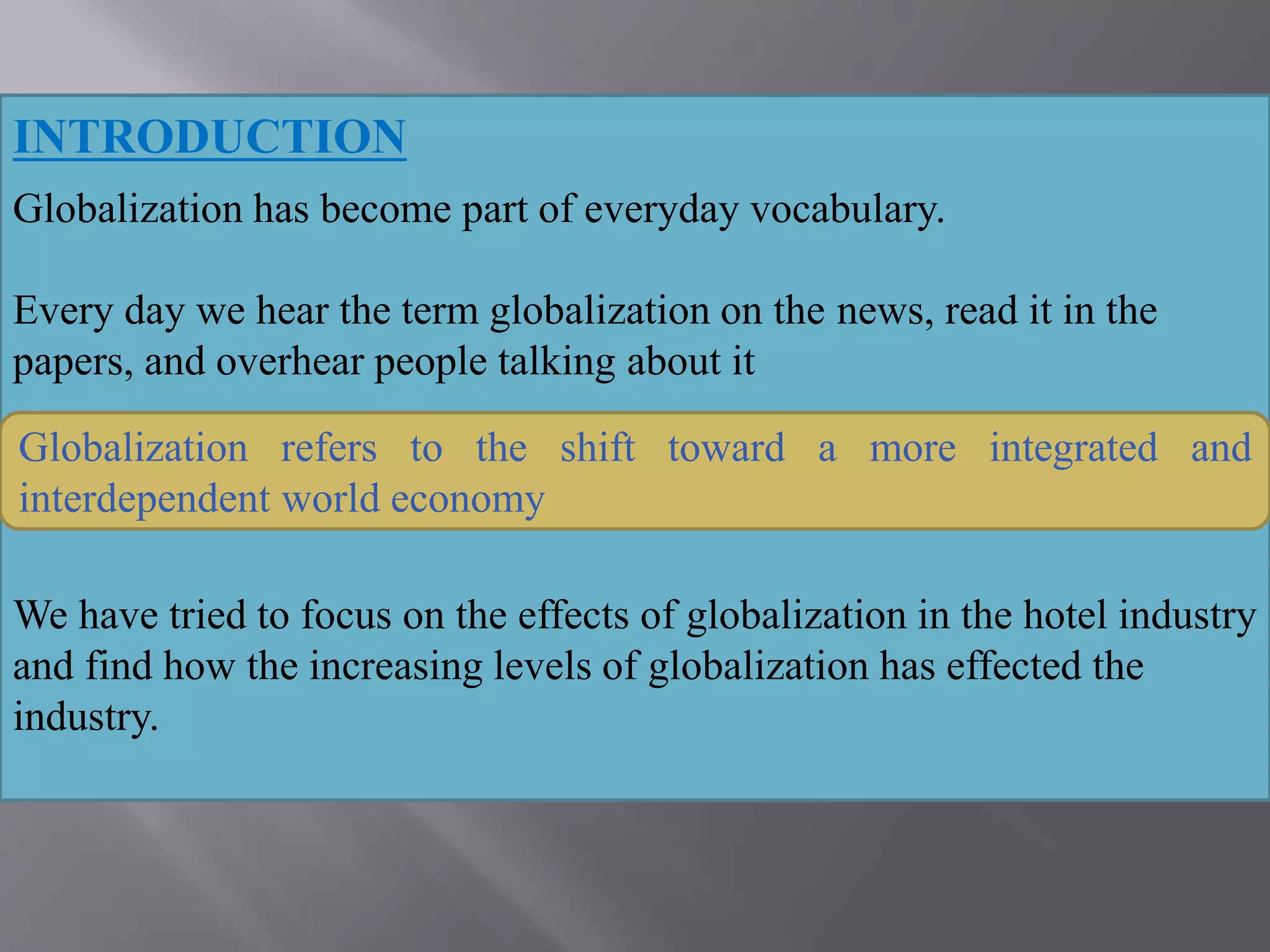 INTRODUCTION
Globalization has become part of everyday vocabulary.
Every day we hear the term globalization on the news, read it in the
papers, and overhear people talking about it
.
What is globalization?
We have tried to focus on the effects of globalization in the hotel industry
and find how the increasing levels of globalization has effected the
industry.
Globalization refers to the shift toward a more integrated and
interdependent world economy
 