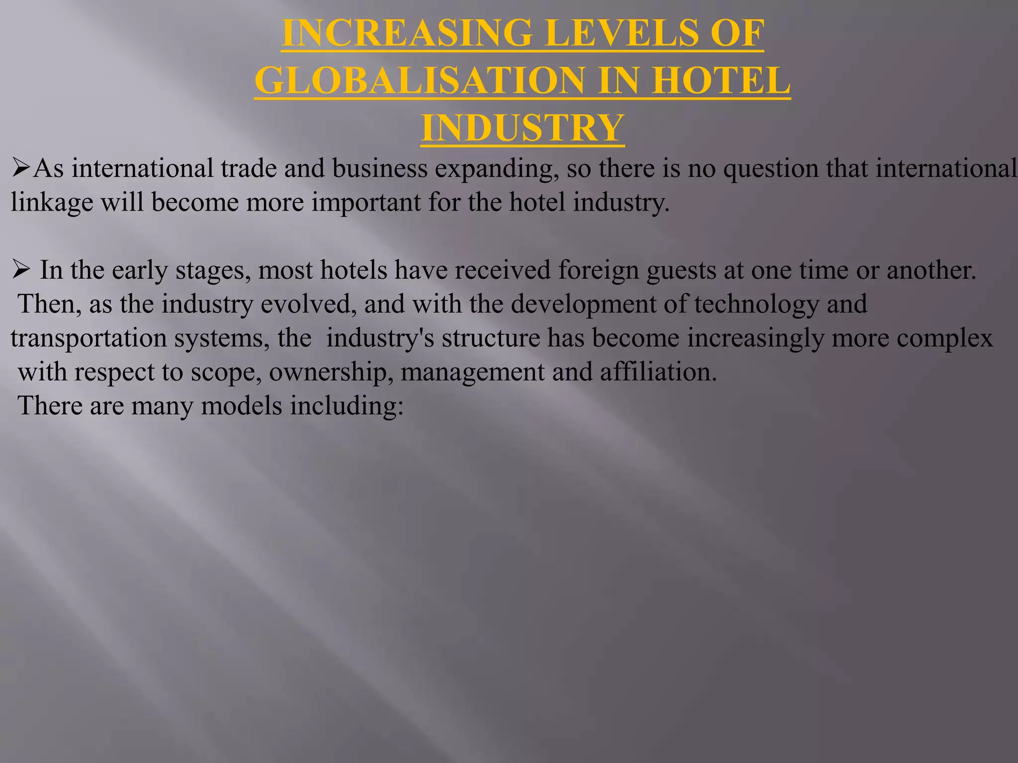 INCREASING LEVELS OF
GLOBALISATION IN HOTEL
INDUSTRY
As international trade and business expanding, so there is no question that international
linkage will become more important for the hotel industry.
 In the early stages, most hotels have received foreign guests at one time or another.
Then, as the industry evolved, and with the development of technology and
transportation systems, the industry's structure has become increasingly more complex
with respect to scope, ownership, management and affiliation.
There are many models including:
 