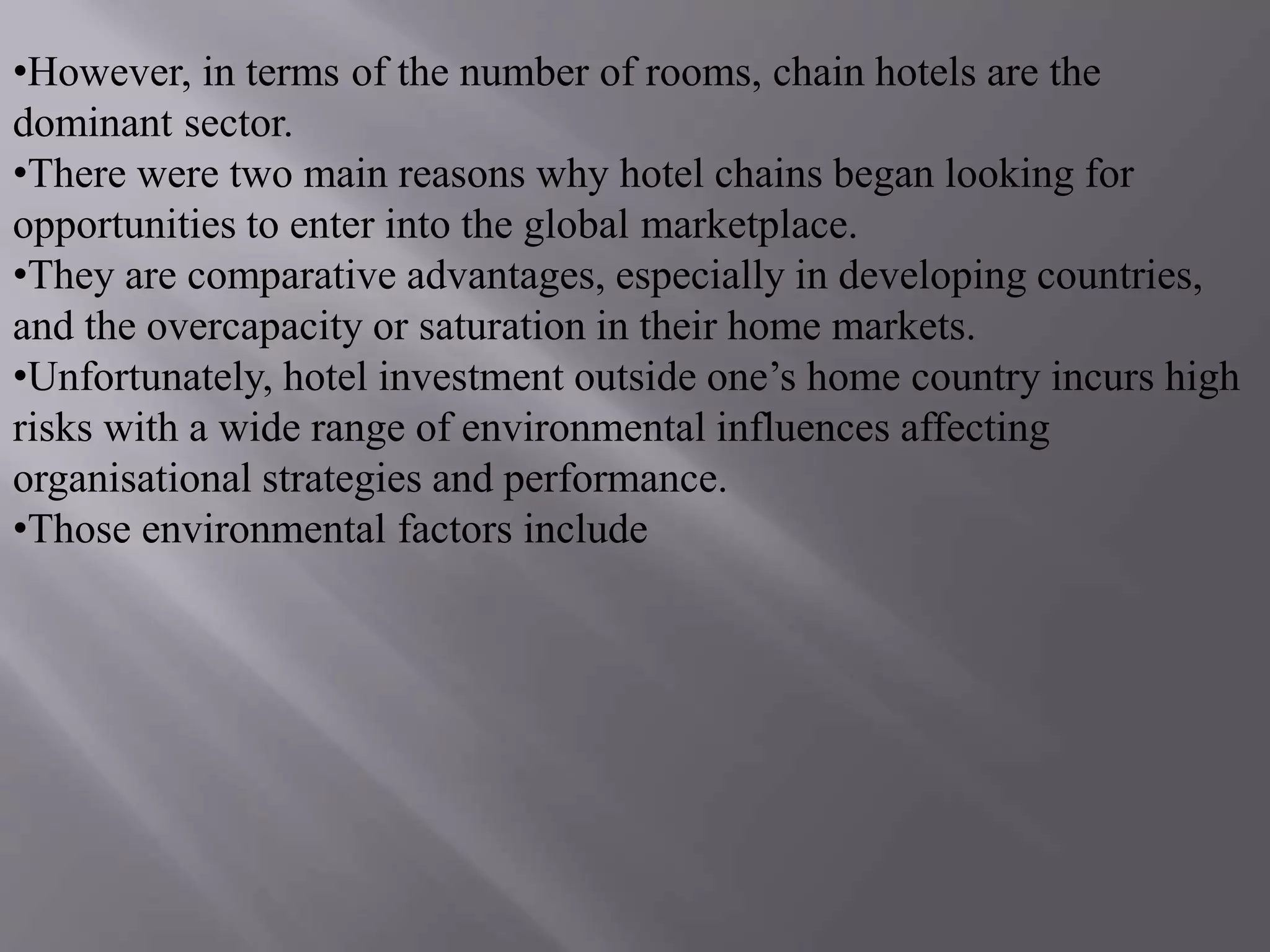 •However, in terms of the number of rooms, chain hotels are the
dominant sector.
•There were two main reasons why hotel chains began looking for
opportunities to enter into the global marketplace.
•They are comparative advantages, especially in developing countries,
and the overcapacity or saturation in their home markets.
•Unfortunately, hotel investment outside one’s home country incurs high
risks with a wide range of environmental influences affecting
organisational strategies and performance.
•Those environmental factors include
 