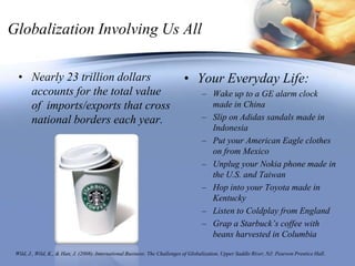Globalization Involving Us AllNearly 23 trillion dollars accounts for the total value of  imports/exports that cross national borders each year.Your Everyday Life:Wake up to a GE alarm clock made in ChinaSlip on Adidas sandals made in IndonesiaPut your American Eagle clothes on from MexicoUnplug your Nokia phone made in the U.S. and TaiwanHop into your Toyota made in KentuckyListen to Coldplay from EnglandGrap a Starbuck’s coffee with beans harvested in ColumbiaWild, J., Wild, K., & Han, J. (2008). International Business: The Challenges of Globalization. Upper Saddle River, NJ: Pearson Prentice Hall. 