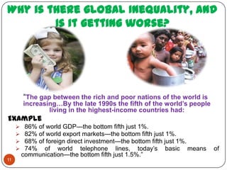 Why is there global Inequality, and
        Is it getting worse?




         “The gap between the rich and poor nations of the world is
         increasing…By the late 1990s the fifth of the world’s people
                 living in the highest-income countries had:
Example
         86% of world GDP—the bottom fifth just 1%.
         82% of world export markets—the bottom fifth just 1%.
         68% of foreign direct investment—the bottom fifth just 1%.
         74% of world telephone lines, today’s basic means             of
         communication—the bottom fifth just 1.5%.”
11
 