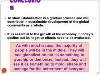 Conclusio
      n
  In short Globalization is a gradual process and will
     contribute in sustainable development of the global
     community as a whole.

  It is essential to the growth of the economy in today’s
     decline but its negative effects need to be evaluated.

         As with most issues, the majority of
         people will be in the middle. They will
         see globalization not as something to
        worship or demonize. Instead, they will
        see it as something to mold, shape and
15
        manage for the betterment of everyone
 