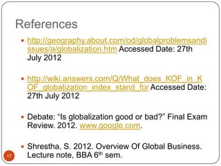 References
      http://geography.about.com/od/globalproblemsandi
      ssues/a/globalization.htm Accessed Date: 27th
      July 2012

      http://wiki.answers.com/Q/What_does_KOF_in_K
      OF_globalization_index_stand_for Accessed Date:
      27th July 2012

      Debate: “Is globalization good or bad?” Final Exam
      Review. 2012. www.google.com.

      Shrestha, S. 2012. Overview Of Global Business.
17    Lecture note, BBA 6th sem.
 