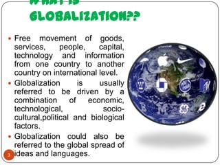 What is
      Globalization??
 Free    movement of goods,
  services,      people,     capital,
  technology and information
  from one country to another
  country on international level.
 Globalization        is    usually
  referred to be driven by a
  combination       of    economic,
  technological,              socio-
  cultural,political and biological
  factors.
 Globalization could also be
  referred to the global spread of
3 ideas and languages.
 