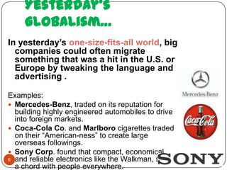 Yesterday’s
     Globalism…
In yesterday’s one-size-fits-all world, big
  companies could often migrate
  something that was a hit in the U.S. or
  Europe by tweaking the language and
  advertising .

Examples:
 Mercedes-Benz, traded on its reputation for
  building highly engineered automobiles to drive
  into foreign markets.
 Coca-Cola Co. and Marlboro cigarettes traded
  on their “American-ness” to create large
  overseas followings.
 Sony Corp. found that compact, economical,
6 and reliable electronics like the Walkman, struck
  a chord with people everywhere.
 