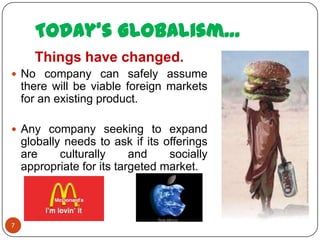Today’s Globalism…
      Things have changed.
 No company can safely assume
    there will be viable foreign markets
    for an existing product.

 Any company seeking to expand
    globally needs to ask if its offerings
    are     culturally     and    socially
    appropriate for its targeted market.



7
 