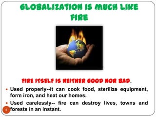 Globalization is much like
                fire




      FIRE ITSELF IS NEITHER GOOD NOR BAD .
 Used properly--it can cook food, sterilize equipment,
  form iron, and heat our homes.
 Used carelessly-- fire can destroy lives, towns and
8 forests in an instant.
 
