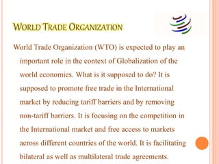 World Trade Organization (WTO) is expected to play an
important role in the context of Globalization of the
world economies. What is it supposed to do? It is
supposed to promote free trade in the International
market by reducing tariff barriers and by removing
non-tariff barriers. It is focusing on the competition in
the International market and free access to markets
across different countries of the world. It is facilitating
bilateral as well as multilateral trade agreements.
 