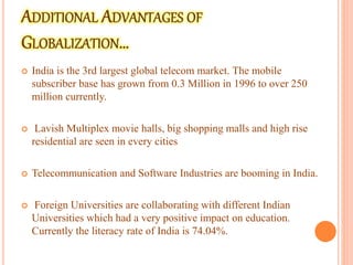  India is the 3rd largest global telecom market. The mobile
subscriber base has grown from 0.3 Million in 1996 to over 250
million currently.
 Lavish Multiplex movie halls, big shopping malls and high rise
residential are seen in every cities
 Telecommunication and Software Industries are booming in India.
 Foreign Universities are collaborating with different Indian
Universities which had a very positive impact on education.
Currently the literacy rate of India is 74.04%.
 