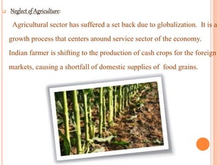 
Agricultural sector has suffered a set back due to globalization. It is a
growth process that centers around service sector of the economy.
Indian farmer is shifting to the production of cash crops for the foreign
markets, causing a shortfall of domestic supplies of food grains.
 