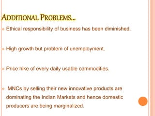  Ethical responsibility of business has been diminished.
 High growth but problem of unemployment.
 Price hike of every daily usable commodities.
 MNCs by selling their new innovative products are
dominating the Indian Markets and hence domestic
producers are being marginalized.
 