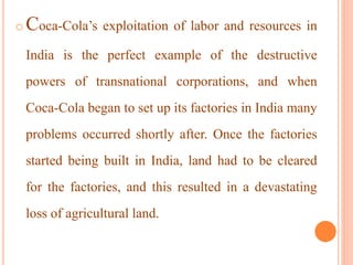 o Coca-Cola’s exploitation of labor and resources in
India is the perfect example of the destructive
powers of transnational corporations, and when
Coca-Cola began to set up its factories in India many
problems occurred shortly after. Once the factories
started being built in India, land had to be cleared
for the factories, and this resulted in a devastating
loss of agricultural land.
 