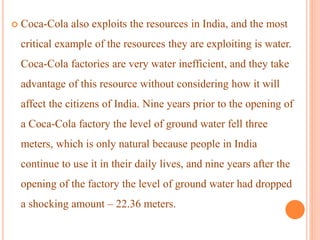  Coca-Cola also exploits the resources in India, and the most
critical example of the resources they are exploiting is water.
Coca-Cola factories are very water inefficient, and they take
advantage of this resource without considering how it will
affect the citizens of India. Nine years prior to the opening of
a Coca-Cola factory the level of ground water fell three
meters, which is only natural because people in India
continue to use it in their daily lives, and nine years after the
opening of the factory the level of ground water had dropped
a shocking amount – 22.36 meters.
 