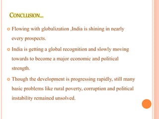  Flowing with globalization ,India is shining in nearly
every prospects.
 India is getting a global recognition and slowly moving
towards to become a major economic and political
strength.
 Though the development is progressing rapidly, still many
basic problems like rural poverty, corruption and political
instability remained unsolved.
 
