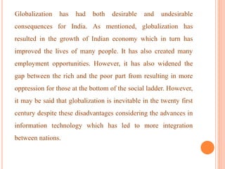 Globalization has had both desirable and undesirable
consequences for India. As mentioned, globalization has
resulted in the growth of Indian economy which in turn has
improved the lives of many people. It has also created many
employment opportunities. However, it has also widened the
gap between the rich and the poor part from resulting in more
oppression for those at the bottom of the social ladder. However,
it may be said that globalization is inevitable in the twenty first
century despite these disadvantages considering the advances in
information technology which has led to more integration
between nations.
 