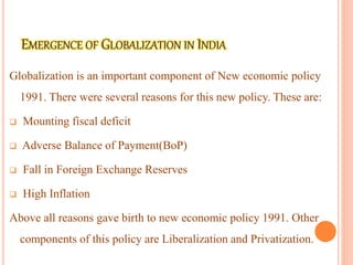 Globalization is an important component of New economic policy
1991. There were several reasons for this new policy. These are:
 Mounting fiscal deficit
 Adverse Balance of Payment(BoP)
 Fall in Foreign Exchange Reserves
 High Inflation
Above all reasons gave birth to new economic policy 1991. Other
components of this policy are Liberalization and Privatization.
 