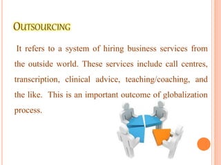 It refers to a system of hiring business services from
the outside world. These services include call centres,
transcription, clinical advice, teaching/coaching, and
the like. This is an important outcome of globalization
process.
 