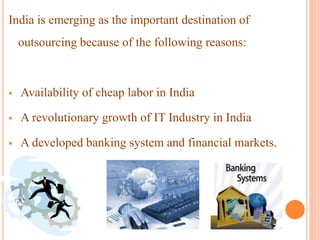 India is emerging as the important destination of
outsourcing because of the following reasons:
 Availability of cheap labor in India
 A revolutionary growth of IT Industry in India
 A developed banking system and financial markets.
 