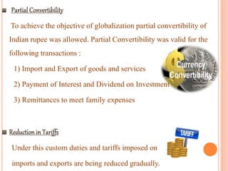 To achieve the objective of globalization partial convertibility of
Indian rupee was allowed. Partial Convertibility was valid for the
following transactions :
1) Import and Export of goods and services
2) Payment of Interest and Dividend on Investment
3) Remittances to meet family expenses
Under this custom duties and tariffs imposed on
imports and exports are being reduced gradually.
 