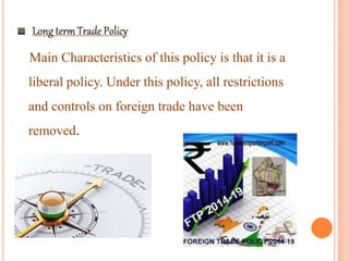 Main Characteristics of this policy is that it is a
liberal policy. Under this policy, all restrictions
and controls on foreign trade have been
removed.
 