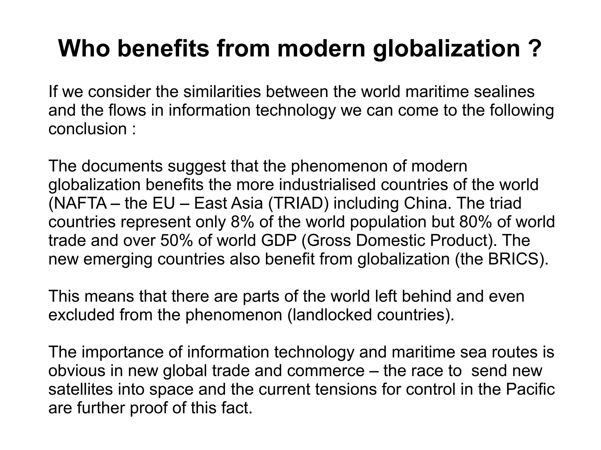 Who benefits from modern globalization ?
If we consider the similarities between the world maritime sealines
and the flows in information technology we can come to the following
conclusion :
The documents suggest that the phenomenon of modern
globalization benefits the more industrialised countries of the world
(NAFTA – the EU – East Asia (TRIAD) including China. The triad
countries represent only 8% of the world population but 80% of world
trade and over 50% of world GDP (Gross Domestic Product). The
new emerging countries also benefit from globalization (the BRICS).
This means that there are parts of the world left behind and even
excluded from the phenomenon (landlocked countries).
The importance of information technology and maritime sea routes is
obvious in new global trade and commerce – the race to send new
satellites into space and the current tensions for control in the Pacific
are further proof of this fact.
 