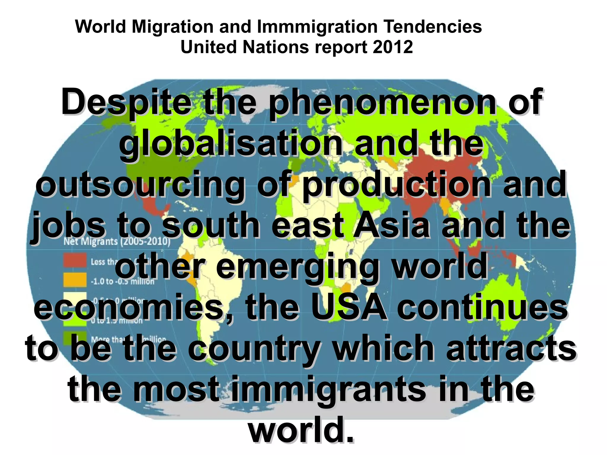 World Migration and Immmigration Tendencies
United Nations report 2012
Despite the phenomenon ofDespite the phenomenon of
globalisation and theglobalisation and the
outsourcing of production andoutsourcing of production and
jobs to south east Asia and thejobs to south east Asia and the
other emerging worldother emerging world
economies, the USA continueseconomies, the USA continues
to be the country which attractsto be the country which attracts
the most immigrants in thethe most immigrants in the
world.world.
 