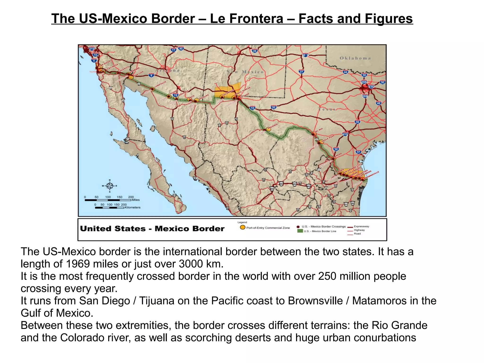 The US-Mexico Border – Le Frontera – Facts and Figures
The US-Mexico border is the international border between the two states. It has a
length of 1969 miles or just over 3000 km.
It is the most frequently crossed border in the world with over 250 million people
crossing every year.
It runs from San Diego / Tijuana on the Pacific coast to Brownsville / Matamoros in the
Gulf of Mexico.
Between these two extremities, the border crosses different terrains: the Rio Grande
and the Colorado river, as well as scorching deserts and huge urban conurbations
 