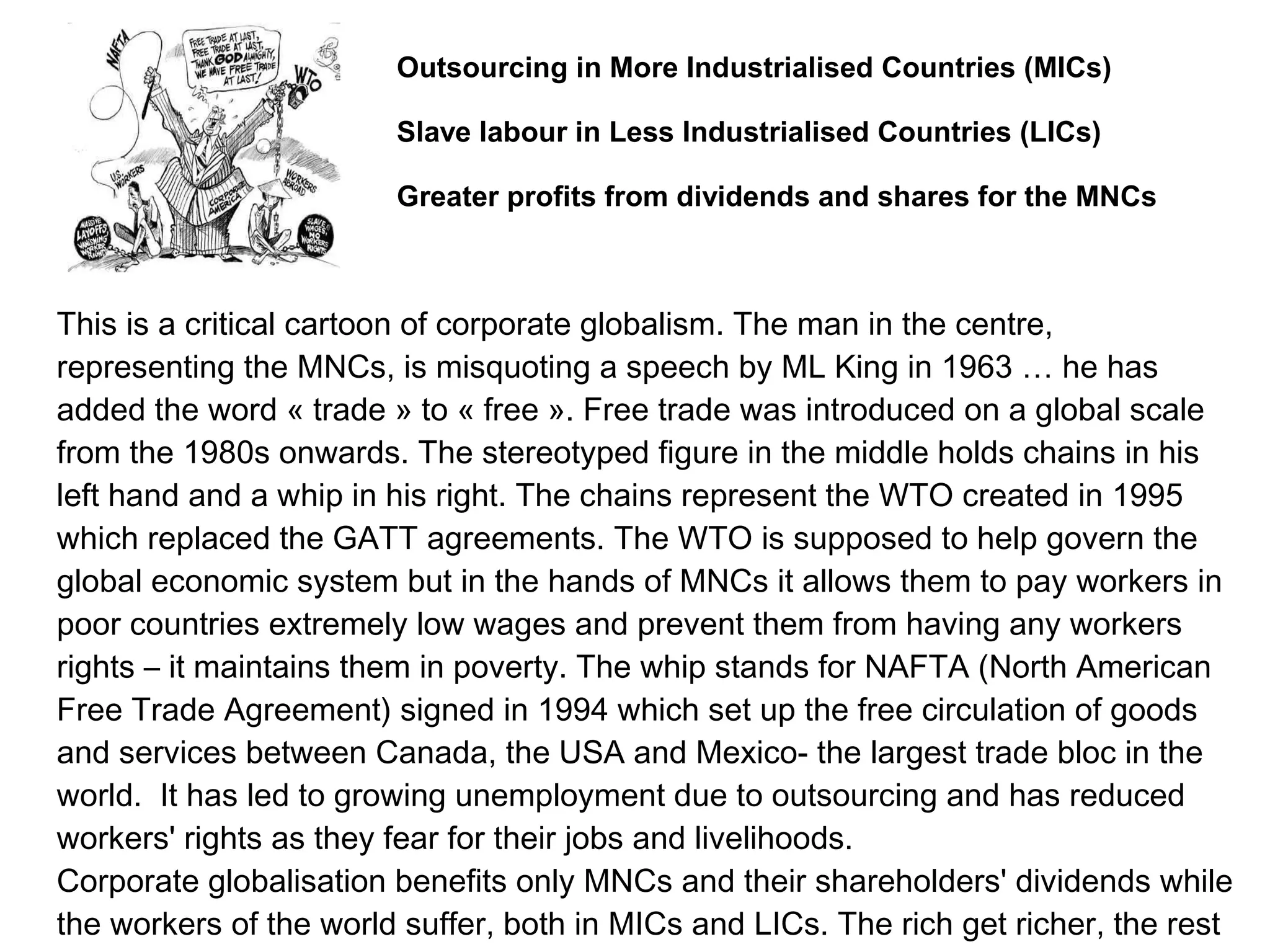 This is a critical cartoon of corporate globalism. The man in the centre,
representing the MNCs, is misquoting a speech by ML King in 1963 … he has
added the word « trade » to « free ». Free trade was introduced on a global scale
from the 1980s onwards. The stereotyped figure in the middle holds chains in his
left hand and a whip in his right. The chains represent the WTO created in 1995
which replaced the GATT agreements. The WTO is supposed to help govern the
global economic system but in the hands of MNCs it allows them to pay workers in
poor countries extremely low wages and prevent them from having any workers
rights – it maintains them in poverty. The whip stands for NAFTA (North American
Free Trade Agreement) signed in 1994 which set up the free circulation of goods
and services between Canada, the USA and Mexico- the largest trade bloc in the
world. It has led to growing unemployment due to outsourcing and has reduced
workers' rights as they fear for their jobs and livelihoods.
Corporate globalisation benefits only MNCs and their shareholders' dividends while
the workers of the world suffer, both in MICs and LICs. The rich get richer, the rest
Outsourcing in More Industrialised Countries (MICs)
Slave labour in Less Industrialised Countries (LICs)
Greater profits from dividends and shares for the MNCs
 