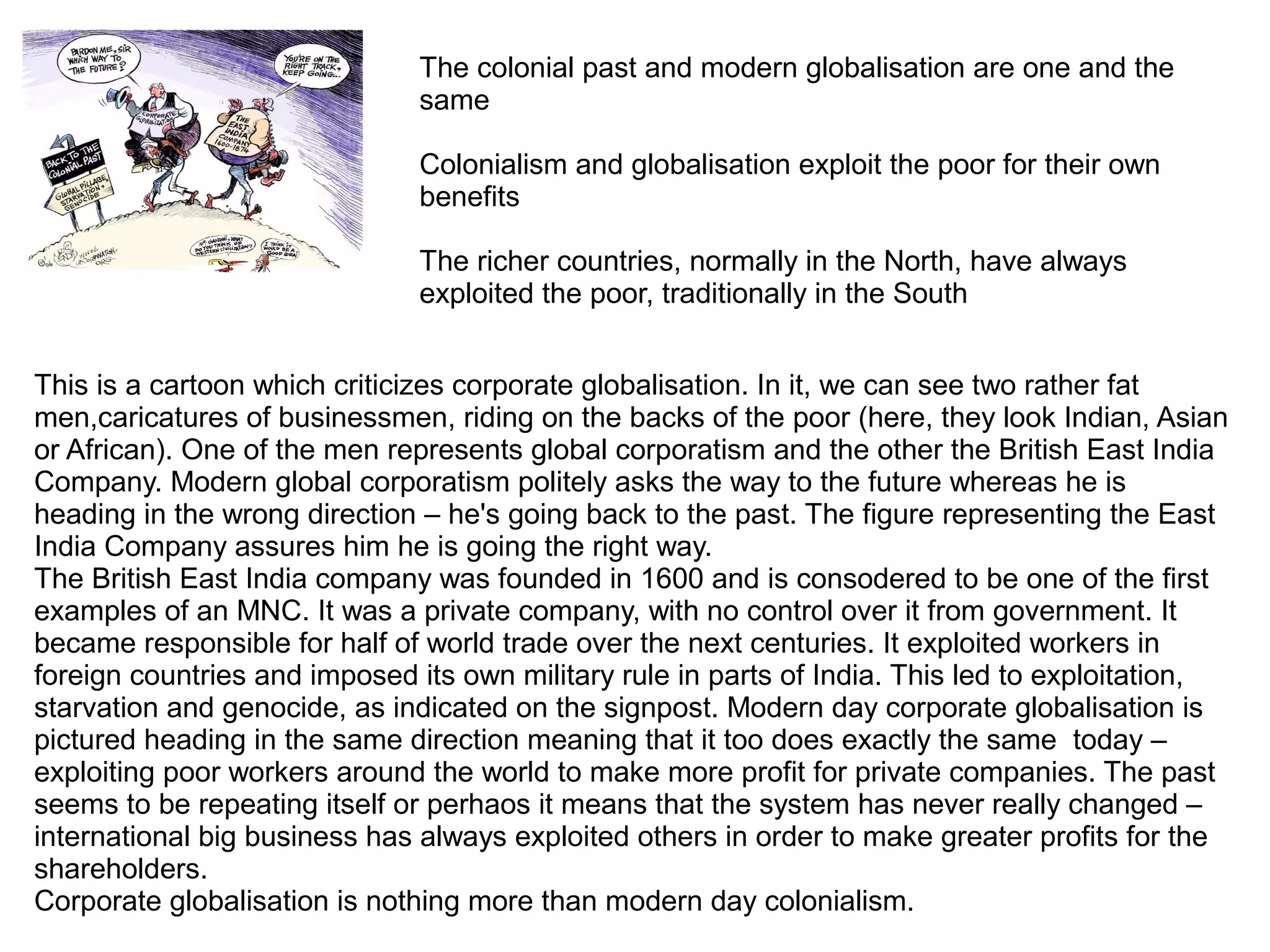 This is a cartoon which criticizes corporate globalisation. In it, we can see two rather fat
men,caricatures of businessmen, riding on the backs of the poor (here, they look Indian, Asian
or African). One of the men represents global corporatism and the other the British East India
Company. Modern global corporatism politely asks the way to the future whereas he is
heading in the wrong direction – he's going back to the past. The figure representing the East
India Company assures him he is going the right way.
The British East India company was founded in 1600 and is consodered to be one of the first
examples of an MNC. It was a private company, with no control over it from government. It
became responsible for half of world trade over the next centuries. It exploited workers in
foreign countries and imposed its own military rule in parts of India. This led to exploitation,
starvation and genocide, as indicated on the signpost. Modern day corporate globalisation is
pictured heading in the same direction meaning that it too does exactly the same today –
exploiting poor workers around the world to make more profit for private companies. The past
seems to be repeating itself or perhaos it means that the system has never really changed –
international big business has always exploited others in order to make greater profits for the
shareholders.
Corporate globalisation is nothing more than modern day colonialism.
The colonial past and modern globalisation are one and the
same
Colonialism and globalisation exploit the poor for their own
benefits
The richer countries, normally in the North, have always
exploited the poor, traditionally in the South
 
