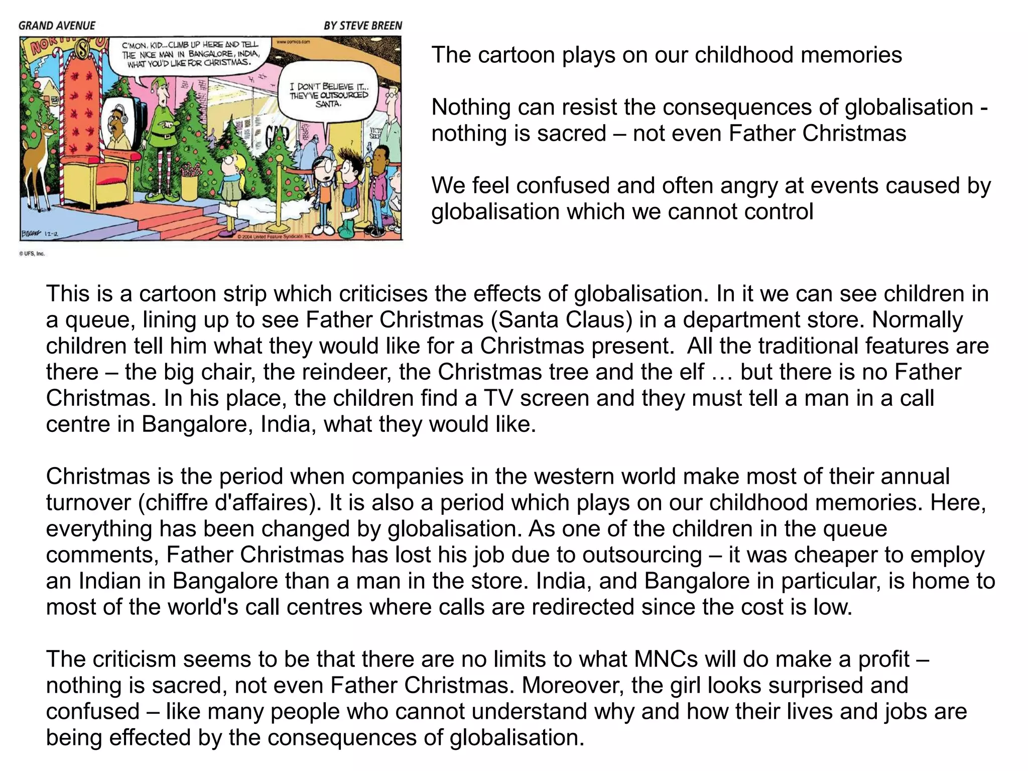 This is a cartoon strip which criticises the effects of globalisation. In it we can see children in
a queue, lining up to see Father Christmas (Santa Claus) in a department store. Normally
children tell him what they would like for a Christmas present. All the traditional features are
there – the big chair, the reindeer, the Christmas tree and the elf … but there is no Father
Christmas. In his place, the children find a TV screen and they must tell a man in a call
centre in Bangalore, India, what they would like.
Christmas is the period when companies in the western world make most of their annual
turnover (chiffre d'affaires). It is also a period which plays on our childhood memories. Here,
everything has been changed by globalisation. As one of the children in the queue
comments, Father Christmas has lost his job due to outsourcing – it was cheaper to employ
an Indian in Bangalore than a man in the store. India, and Bangalore in particular, is home to
most of the world's call centres where calls are redirected since the cost is low.
The criticism seems to be that there are no limits to what MNCs will do make a profit –
nothing is sacred, not even Father Christmas. Moreover, the girl looks surprised and
confused – like many people who cannot understand why and how their lives and jobs are
being effected by the consequences of globalisation.
The cartoon plays on our childhood memories
Nothing can resist the consequences of globalisation -
nothing is sacred – not even Father Christmas
We feel confused and often angry at events caused by
globalisation which we cannot control
 