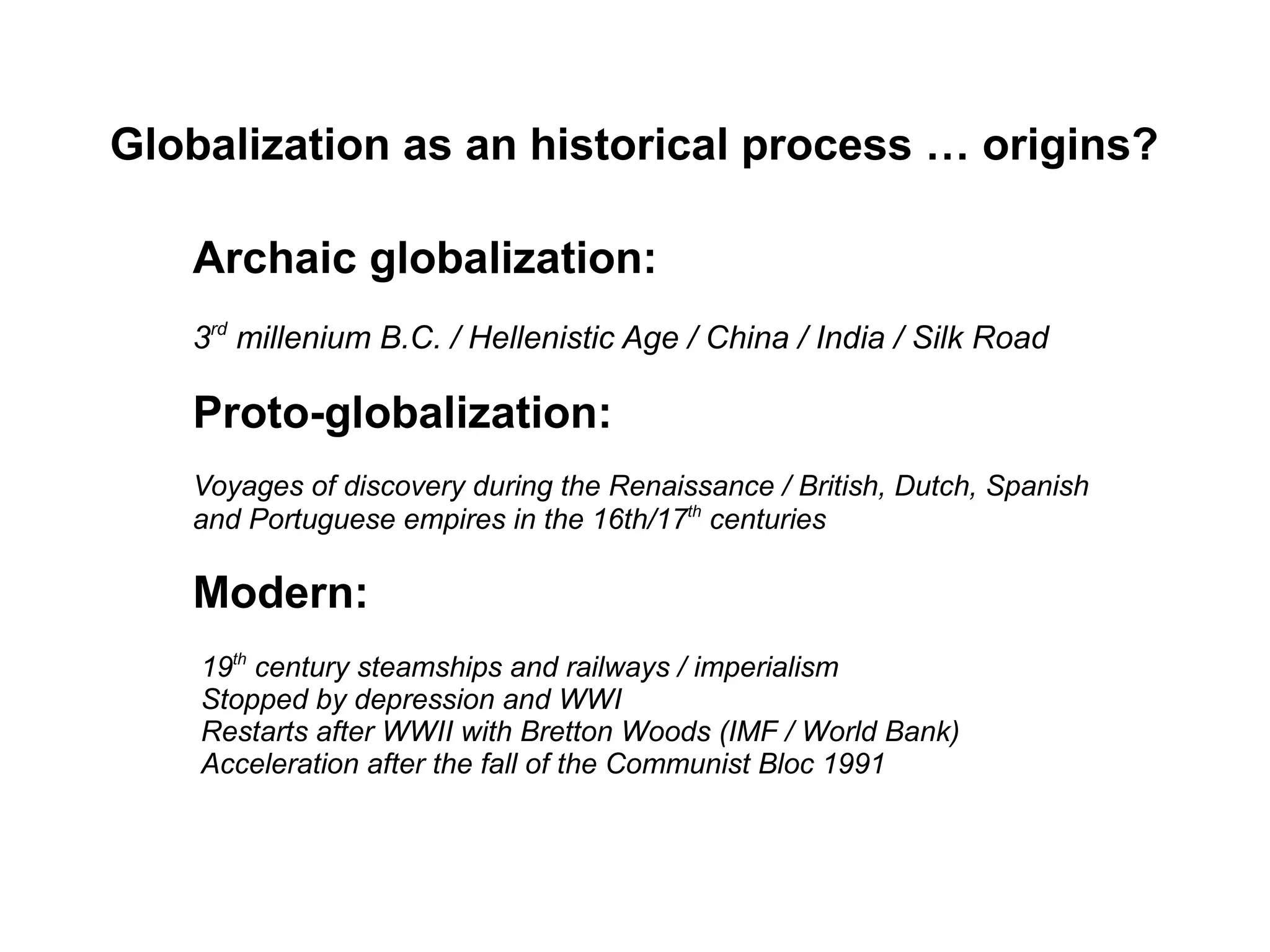 Globalization as an historical process … origins?
Archaic globalization:
3rd
millenium B.C. / Hellenistic Age / China / India / Silk Road
Proto-globalization:
Voyages of discovery during the Renaissance / British, Dutch, Spanish
and Portuguese empires in the 16th/17th
centuries
Modern:
19th
century steamships and railways / imperialism
Stopped by depression and WWI
Restarts after WWII with Bretton Woods (IMF / World Bank)
Acceleration after the fall of the Communist Bloc 1991
 
