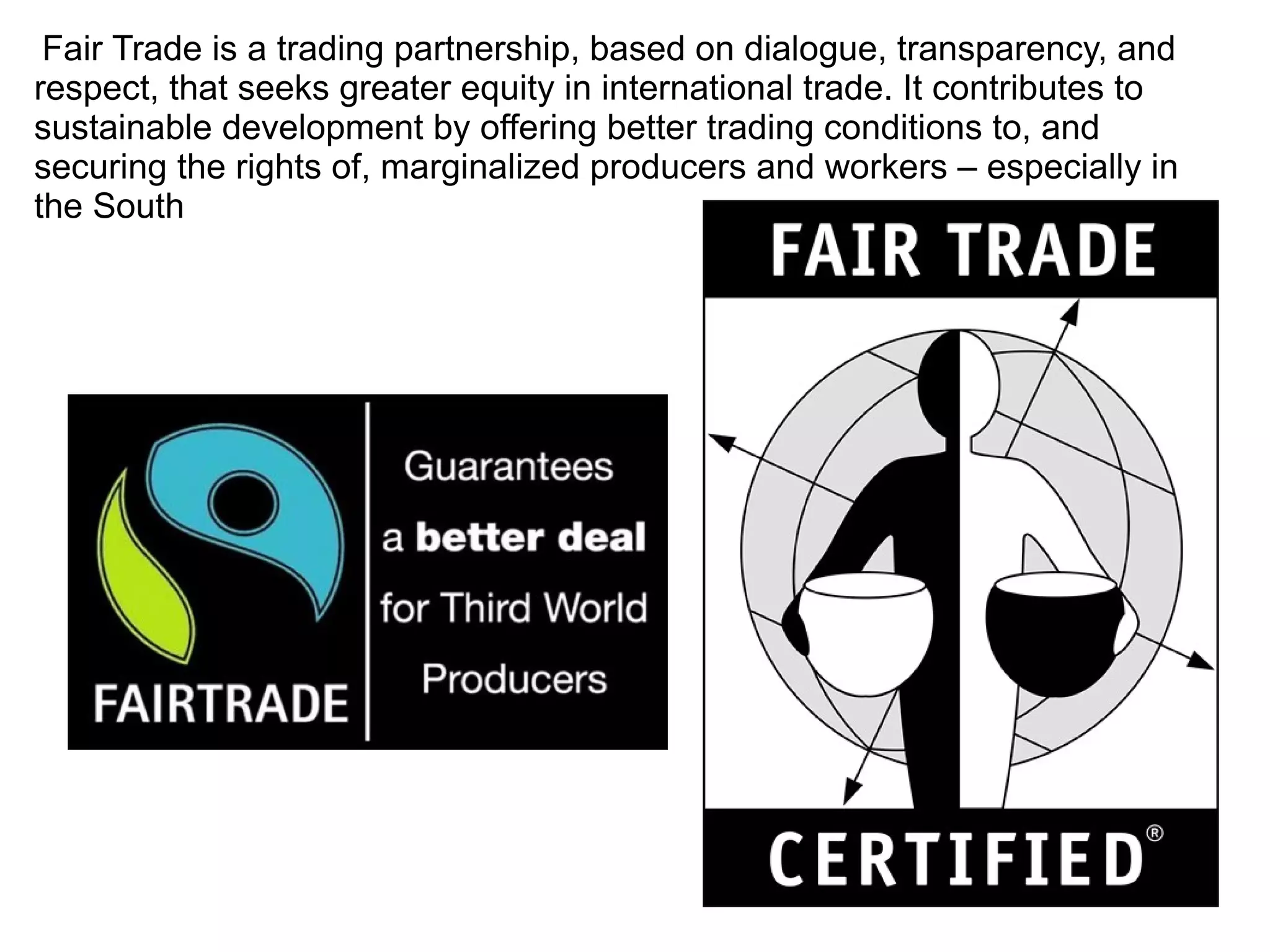 Fair Trade is a trading partnership, based on dialogue, transparency, and
respect, that seeks greater equity in international trade. It contributes to
sustainable development by offering better trading conditions to, and
securing the rights of, marginalized producers and workers – especially in
the South
 